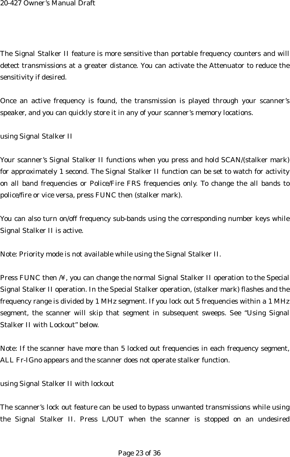 20-427 Owner&rsquo;s Manual Draft  The Signal Stalker II feature is more sensitive than portable frequency counters and will detect transmissions at a greater distance. You can activate the Attenuator to reduce the sensitivity if desired.  Once an active frequency is found, the transmission is played through your scanner&rsquo;s speaker, and you can quickly store it in any of your scanner&rsquo;s memory locations.  using Signal Stalker II  Your scanner&rsquo;s Signal Stalker II functions when you press and hold SCAN/(stalker mark) for approximately 1 second. The Signal Stalker II function can be set to watch for activity on all band frequencies or Police/Fire FRS frequencies only. To change the all bands to police/fire or vice versa, press FUNC then (stalker mark).  You can also turn on/off frequency sub-bands using the corresponding number keys while Signal Stalker II is active.  Note: Priority mode is not available while using the Signal Stalker II.  Press FUNC then /&yen;, you can change the normal Signal Stalker II operation to the Special Signal Stalker II operation. In the Special Stalker operation, (stalker mark) flashes and the frequency range is divided by 1 MHz segment. If you lock out 5 frequencies within a 1 MHz segment, the scanner will skip that segment in subsequent sweeps. See &ldquo;Using Signal Stalker II with Lockout&rdquo; below.  Note: If the scanner have more than 5 locked out frequencies in each frequency segment, ALL Fr-IGno appears and the scanner does not operate stalker function.  using Signal Stalker II with lockout  The scanner&rsquo;s lock out feature can be used to bypass unwanted transmissions while using the Signal Stalker II. Press L/OUT when the scanner is stopped on an undesired   Page 23 of 36 