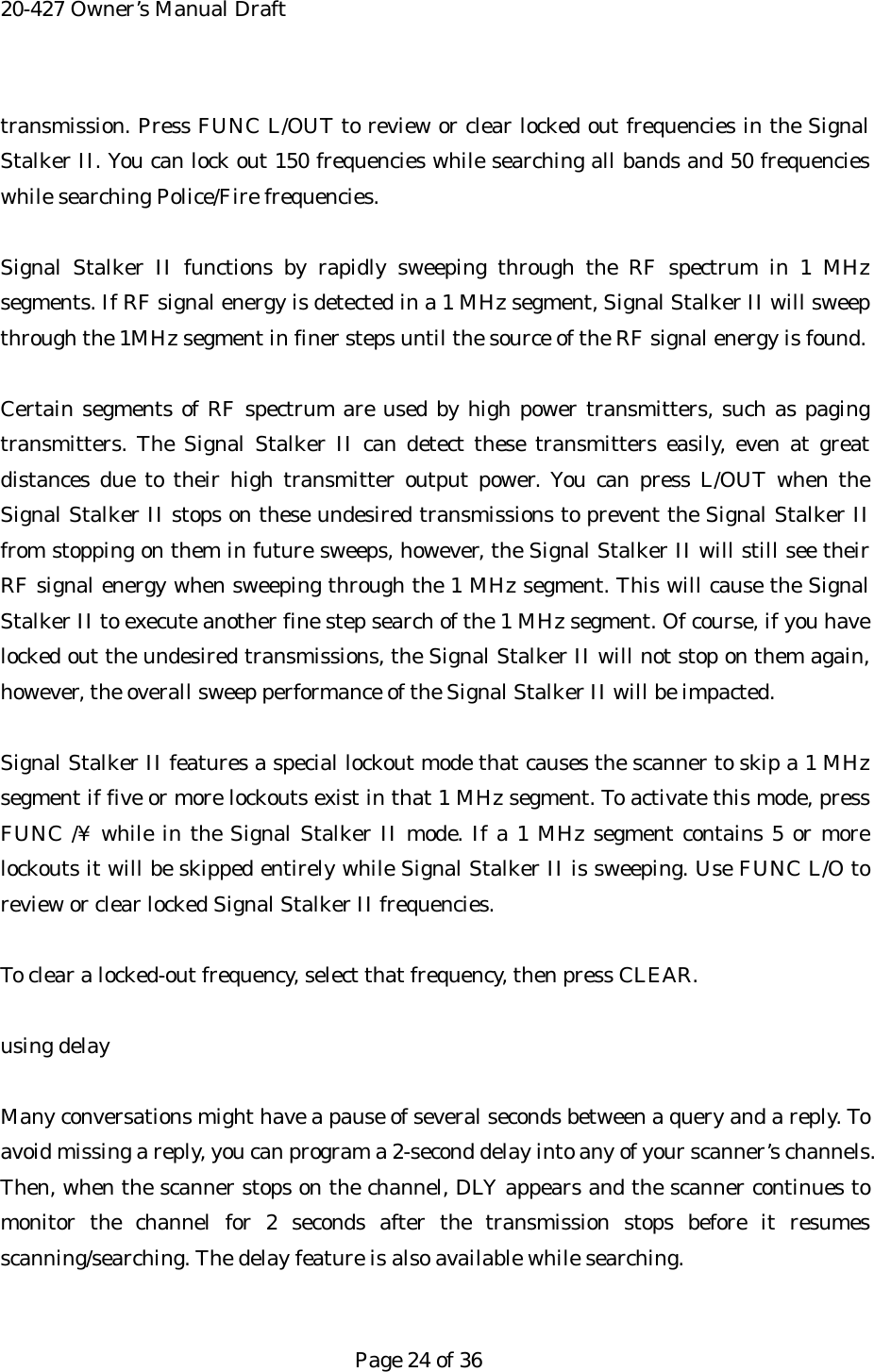 20-427 Owner&rsquo;s Manual Draft transmission. Press FUNC L/OUT to review or clear locked out frequencies in the Signal Stalker II. You can lock out 150 frequencies while searching all bands and 50 frequencies while searching Police/Fire frequencies.  Signal Stalker II functions by rapidly sweeping through the RF spectrum in 1 MHz segments. If RF signal energy is detected in a 1 MHz segment, Signal Stalker II will sweep through the 1MHz segment in finer steps until the source of the RF signal energy is found.  Certain segments of RF spectrum are used by high power transmitters, such as paging transmitters. The Signal Stalker II can detect these transmitters easily, even at great distances due to their high transmitter output power. You can press L/OUT when the Signal Stalker II stops on these undesired transmissions to prevent the Signal Stalker II from stopping on them in future sweeps, however, the Signal Stalker II will still see their RF signal energy when sweeping through the 1 MHz segment. This will cause the Signal Stalker II to execute another fine step search of the 1 MHz segment. Of course, if you have locked out the undesired transmissions, the Signal Stalker II will not stop on them again, however, the overall sweep performance of the Signal Stalker II will be impacted.  Signal Stalker II features a special lockout mode that causes the scanner to skip a 1 MHz segment if five or more lockouts exist in that 1 MHz segment. To activate this mode, press FUNC /&yen; while in the Signal Stalker II mode. If a 1 MHz segment contains 5 or more lockouts it will be skipped entirely while Signal Stalker II is sweeping. Use FUNC L/O to review or clear locked Signal Stalker II frequencies.  To clear a locked-out frequency, select that frequency, then press CLEAR.  using delay  Many conversations might have a pause of several seconds between a query and a reply. To avoid missing a reply, you can program a 2-second delay into any of your scanner&rsquo;s channels. Then, when the scanner stops on the channel, DLY appears and the scanner continues to monitor the channel for 2 seconds after the transmission stops before it resumes scanning/searching. The delay feature is also available while searching.   Page 24 of 36 
