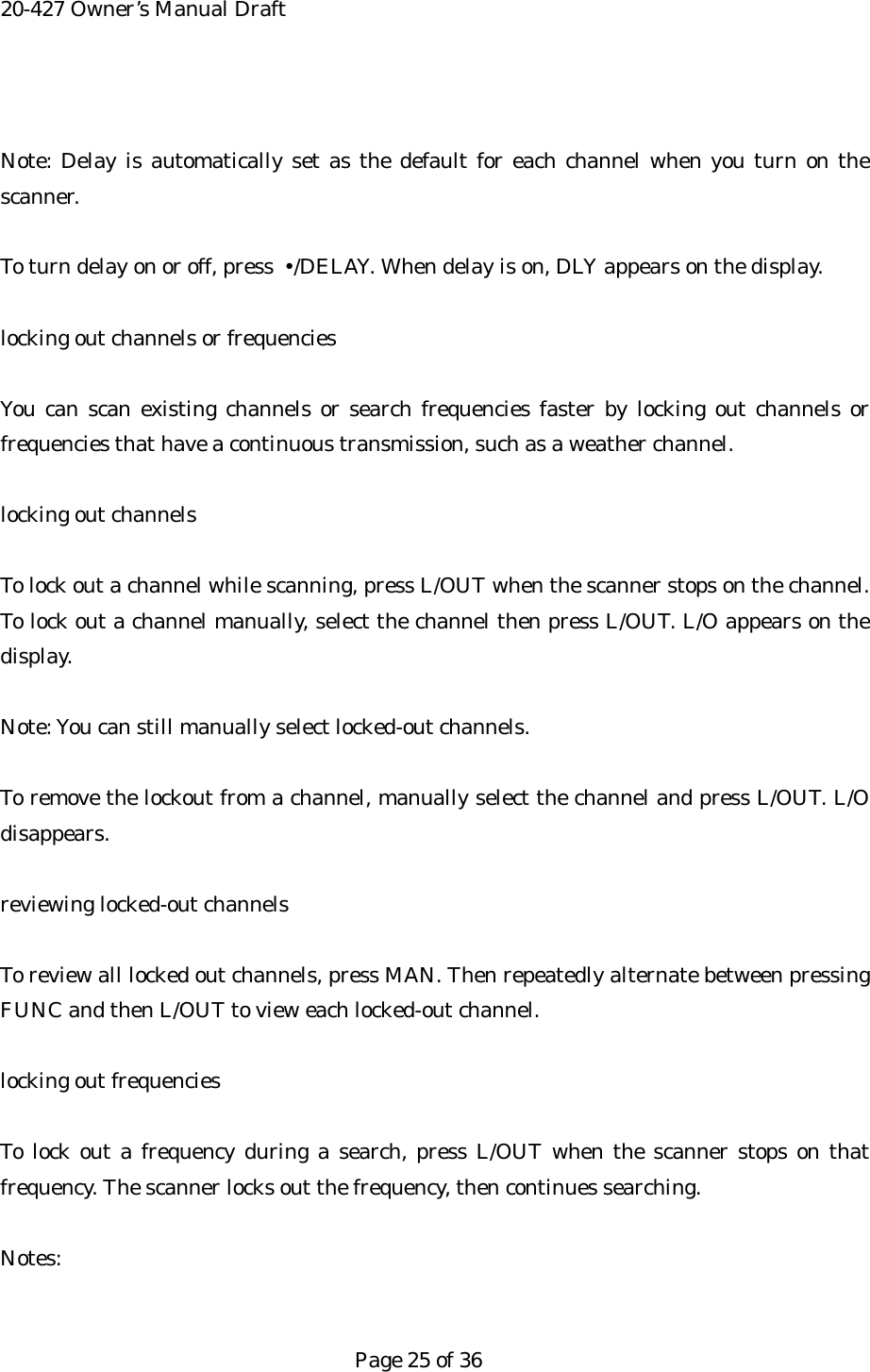 20-427 Owner&rsquo;s Manual Draft  Note: Delay is automatically set as the default for each channel when you turn on the scanner.  To turn delay on or off, press  &bull;/DELAY. When delay is on, DLY appears on the display.  locking out channels or frequencies  You can scan existing channels or search frequencies faster by locking out channels or frequencies that have a continuous transmission, such as a weather channel.  locking out channels  To lock out a channel while scanning, press L/OUT when the scanner stops on the channel. To lock out a channel manually, select the channel then press L/OUT. L/O appears on the display.  Note: You can still manually select locked-out channels.  To remove the lockout from a channel, manually select the channel and press L/OUT. L/O disappears.  reviewing locked-out channels  To review all locked out channels, press MAN. Then repeatedly alternate between pressing FUNC and then L/OUT to view each locked-out channel.  locking out frequencies  To lock out a frequency during a search, press L/OUT when the scanner stops on that frequency. The scanner locks out the frequency, then continues searching.  Notes:   Page 25 of 36 