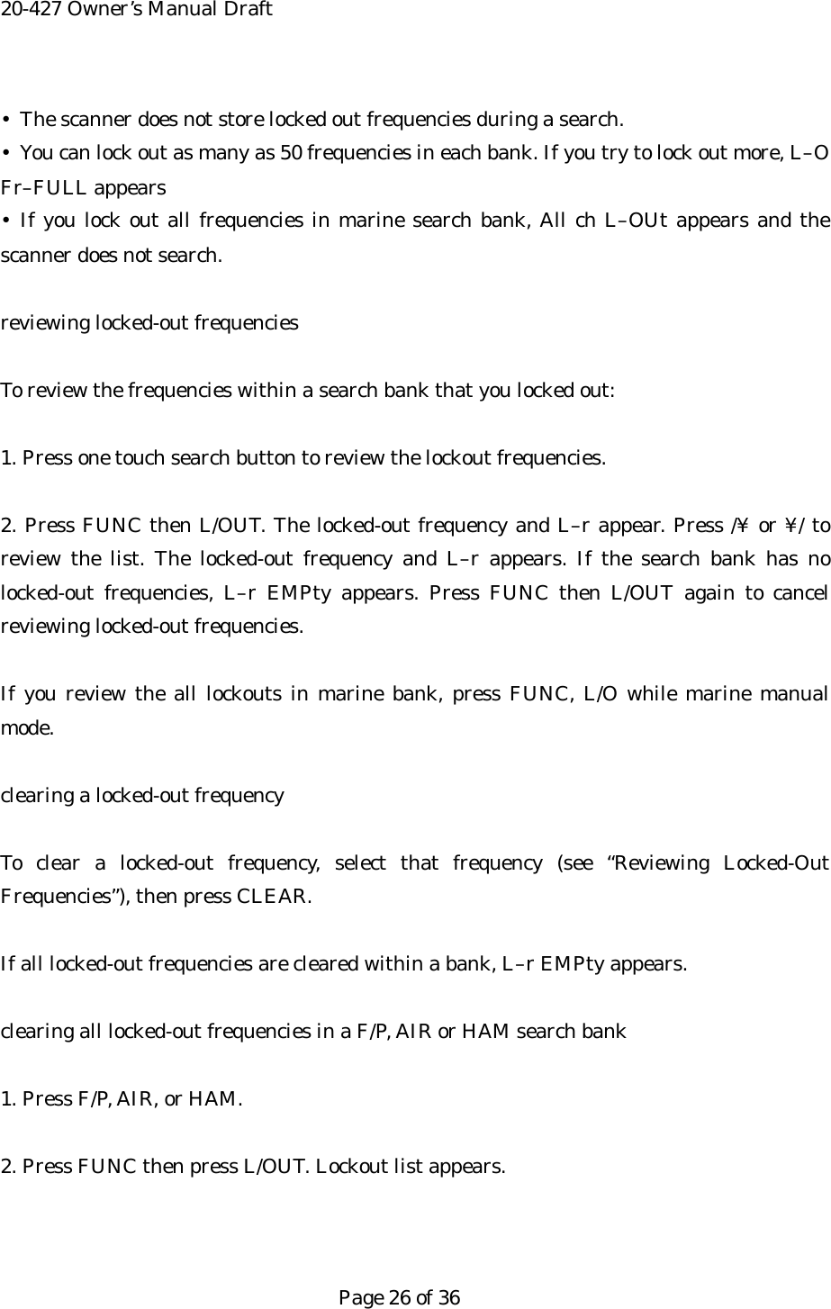 20-427 Owner&rsquo;s Manual Draft &bull;  The scanner does not store locked out frequencies during a search. &bull;  You can lock out as many as 50 frequencies in each bank. If you try to lock out more, L&ndash;O Fr&ndash;FULL appears &bull; If you lock out all frequencies in marine search bank, All ch L&ndash;OUt appears and the scanner does not search.  reviewing locked-out frequencies  To review the frequencies within a search bank that you locked out:  1. Press one touch search button to review the lockout frequencies.  2. Press FUNC then L/OUT. The locked-out frequency and L&ndash;r appear. Press /&yen; or &yen;/ to review the list. The locked-out frequency and L&ndash;r appears. If the search bank has no locked-out frequencies, L&ndash;r EMPty appears. Press FUNC then L/OUT again to cancel reviewing locked-out frequencies.  If you review the all lockouts in marine bank, press FUNC, L/O while marine manual mode.  clearing a locked-out frequency  To clear a locked-out frequency, select that frequency (see &ldquo;Reviewing Locked-Out Frequencies&rdquo;), then press CLEAR.  If all locked-out frequencies are cleared within a bank, L&ndash;r EMPty appears.  clearing all locked-out frequencies in a F/P, AIR or HAM search bank    1. Press F/P, AIR, or HAM.  2. Press FUNC then press L/OUT. Lockout list appears.    Page 26 of 36 