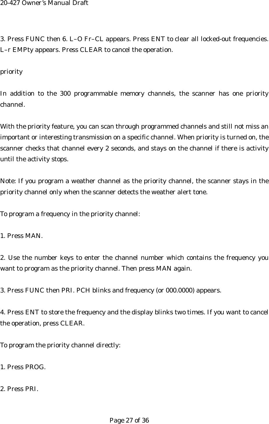 20-427 Owner&rsquo;s Manual Draft 3. Press FUNC then 6. L&ndash;O Fr&ndash;CL appears. Press ENT to clear all locked-out frequencies. L&ndash;r EMPty appears. Press CLEAR to cancel the operation.  priority  In addition to the 300 programmable memory channels, the scanner has one priority channel.  With the priority feature, you can scan through programmed channels and still not miss an important or interesting transmission on a specific channel. When priority is turned on, the scanner checks that channel every 2 seconds, and stays on the channel if there is activity until the activity stops.  Note: If you program a weather channel as the priority channel, the scanner stays in the priority channel only when the scanner detects the weather alert tone.  To program a frequency in the priority channel:  1. Press MAN.  2. Use the number keys to enter the channel number which contains the frequency you want to program as the priority channel. Then press MAN again.  3. Press FUNC then PRI. PCH blinks and frequency (or 000.0000) appears.  4. Press ENT to store the frequency and the display blinks two times. If you want to cancel the operation, press CLEAR.  To program the priority channel directly:  1. Press PROG.  2. Press PRI.   Page 27 of 36 