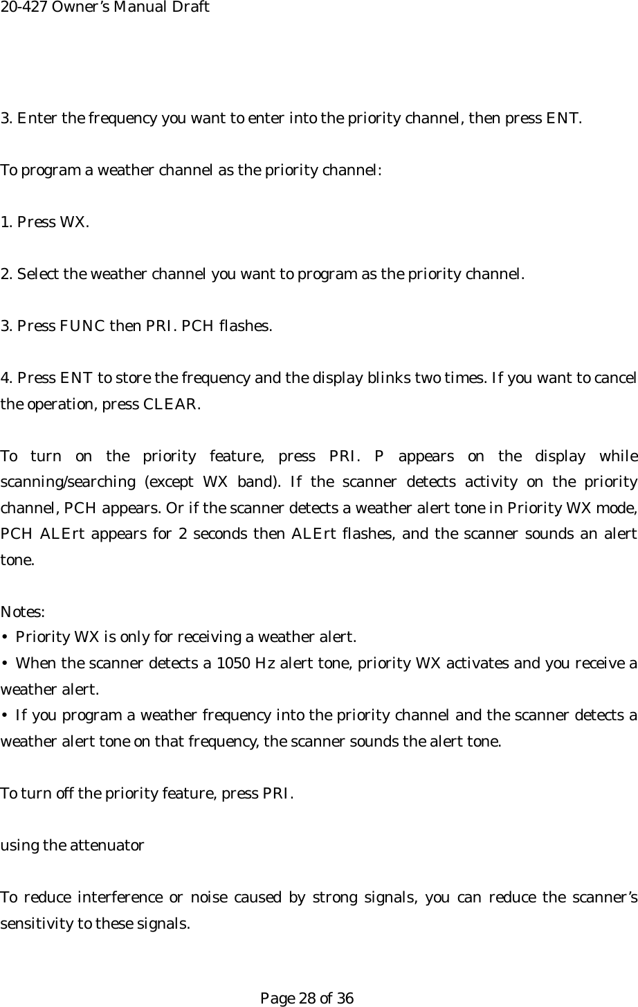 20-427 Owner&rsquo;s Manual Draft  3. Enter the frequency you want to enter into the priority channel, then press ENT.  To program a weather channel as the priority channel:  1. Press WX.  2. Select the weather channel you want to program as the priority channel.  3. Press FUNC then PRI. PCH flashes.  4. Press ENT to store the frequency and the display blinks two times. If you want to cancel the operation, press CLEAR.  To turn on the priority feature, press PRI. P appears on the display while scanning/searching (except WX band). If the scanner detects activity on the priority channel, PCH appears. Or if the scanner detects a weather alert tone in Priority WX mode, PCH ALErt appears for 2 seconds then ALErt flashes, and the scanner sounds an alert tone.  Notes: &bull;  Priority WX is only for receiving a weather alert. &bull; When the scanner detects a 1050 Hz alert tone, priority WX activates and you receive a weather alert. &bull; If you program a weather frequency into the priority channel and the scanner detects a weather alert tone on that frequency, the scanner sounds the alert tone.  To turn off the priority feature, press PRI.  using the attenuator  To reduce interference or noise caused by strong signals, you can reduce the scanner&rsquo;s sensitivity to these signals.   Page 28 of 36 