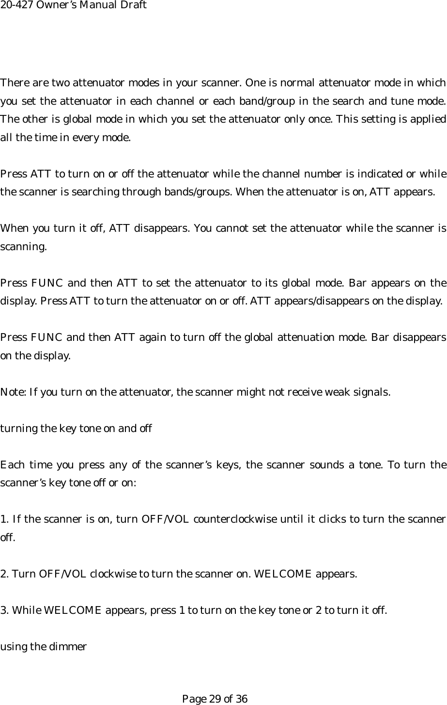 20-427 Owner&rsquo;s Manual Draft  There are two attenuator modes in your scanner. One is normal attenuator mode in which you set the attenuator in each channel or each band/group in the search and tune mode. The other is global mode in which you set the attenuator only once. This setting is applied all the time in every mode.  Press ATT to turn on or off the attenuator while the channel number is indicated or while the scanner is searching through bands/groups. When the attenuator is on, ATT appears.  When you turn it off, ATT disappears. You cannot set the attenuator while the scanner is scanning.  Press FUNC and then ATT to set the attenuator to its global mode. Bar appears on the display. Press ATT to turn the attenuator on or off. ATT appears/disappears on the display.  Press FUNC and then ATT again to turn off the global attenuation mode. Bar disappears on the display.  Note: If you turn on the attenuator, the scanner might not receive weak signals.  turning the key tone on and off  Each time you press any of the scanner&rsquo;s keys, the scanner sounds a tone. To turn the scanner&rsquo;s key tone off or on:  1. If the scanner is on, turn OFF/VOL counterclockwise until it clicks to turn the scanner off.  2. Turn OFF/VOL clockwise to turn the scanner on. WELCOME appears.  3. While WELCOME appears, press 1 to turn on the key tone or 2 to turn it off.  using the dimmer   Page 29 of 36 