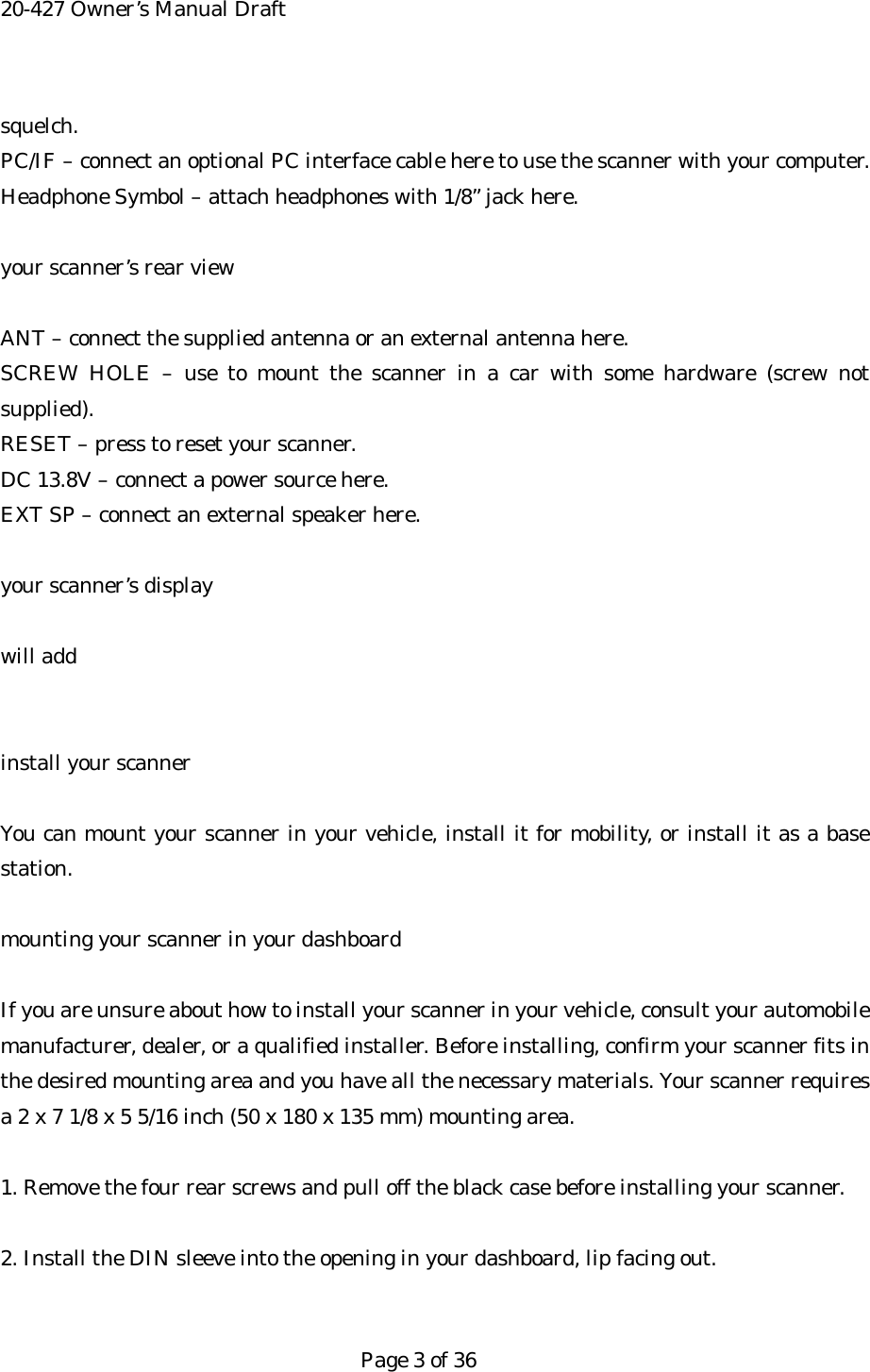 20-427 Owner&rsquo;s Manual Draft squelch. PC/IF &ndash; connect an optional PC interface cable here to use the scanner with your computer. Headphone Symbol &ndash; attach headphones with 1/8&rdquo; jack here.  your scanner&rsquo;s rear view  ANT &ndash; connect the supplied antenna or an external antenna here. SCREW HOLE &ndash; use to mount the scanner in a car with some hardware (screw not supplied). RESET &ndash; press to reset your scanner. DC 13.8V &ndash; connect a power source here. EXT SP &ndash; connect an external speaker here.  your scanner&rsquo;s display  will add   install your scanner  You can mount your scanner in your vehicle, install it for mobility, or install it as a base station.  mounting your scanner in your dashboard  If you are unsure about how to install your scanner in your vehicle, consult your automobile manufacturer, dealer, or a qualified installer. Before installing, confirm your scanner fits in the desired mounting area and you have all the necessary materials. Your scanner requires a 2 x 7 1/8 x 5 5/16 inch (50 x 180 x 135 mm) mounting area.  1. Remove the four rear screws and pull off the black case before installing your scanner.  2. Install the DIN sleeve into the opening in your dashboard, lip facing out.   Page 3 of 36 