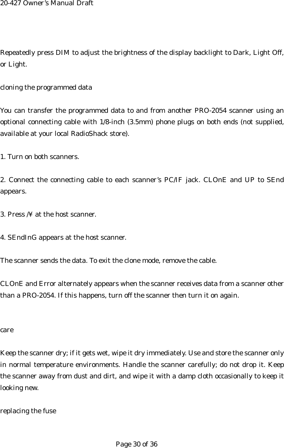 20-427 Owner&rsquo;s Manual Draft  Repeatedly press DIM to adjust the brightness of the display backlight to Dark, Light Off, or Light.  cloning the programmed data  You can transfer the programmed data to and from another PRO-2054 scanner using an optional connecting cable with 1/8-inch (3.5mm) phone plugs on both ends (not supplied, available at your local RadioShack store).  1. Turn on both scanners.  2. Connect the connecting cable to each scanner&rsquo;s PC/IF jack. CLOnE and UP to SEnd appears.  3. Press /&yen; at the host scanner.  4. SEndInG appears at the host scanner.  The scanner sends the data. To exit the clone mode, remove the cable.  CLOnE and Error alternately appears when the scanner receives data from a scanner other than a PRO-2054. If this happens, turn off the scanner then turn it on again.   care  Keep the scanner dry; if it gets wet, wipe it dry immediately. Use and store the scanner only in normal temperature environments. Handle the scanner carefully; do not drop it. Keep the scanner away from dust and dirt, and wipe it with a damp cloth occasionally to keep it looking new.  replacing the fuse   Page 30 of 36 