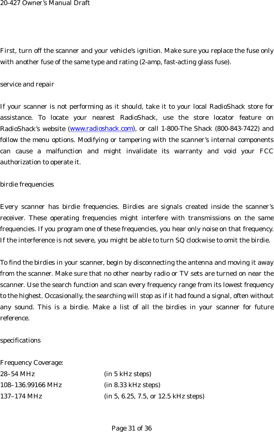 20-427 Owner&rsquo;s Manual Draft  First, turn off the scanner and your vehicle&rsquo;s ignition. Make sure you replace the fuse only with another fuse of the same type and rating (2-amp, fast-acting glass fuse).  service and repair  If your scanner is not performing as it should, take it to your local RadioShack store for assistance. To locate your nearest RadioShack, use the store locator feature on RadioShack&rsquo;s website (www.radioshack.com), or call 1-800-The Shack (800-843-7422) and follow the menu options. Modifying or tampering with the scanner&rsquo;s internal components can cause a malfunction and might invalidate its warranty and void your FCC authorization to operate it.  birdie frequencies  Every scanner has birdie frequencies. Birdies are signals created inside the scanner&rsquo;s receiver. These operating frequencies might interfere with transmissions on the same frequencies. If you program one of these frequencies, you hear only noise on that frequency. If the interference is not severe, you might be able to turn SQ clockwise to omit the birdie.  To find the birdies in your scanner, begin by disconnecting the antenna and moving it away from the scanner. Make sure that no other nearby radio or TV sets are turned on near the scanner. Use the search function and scan every frequency range from its lowest frequency to the highest. Occasionally, the searching will stop as if it had found a signal, often without any sound. This is a birdie. Make a list of all the birdies in your scanner for future reference.  specifications  Frequency Coverage: 28&ndash;54 MHz      (in 5 kHz steps) 108&ndash;136.99166 MHz    (in 8.33 kHz steps) 137&ndash;174 MHz      (in 5, 6.25, 7.5, or 12.5 kHz steps)   Page 31 of 36 