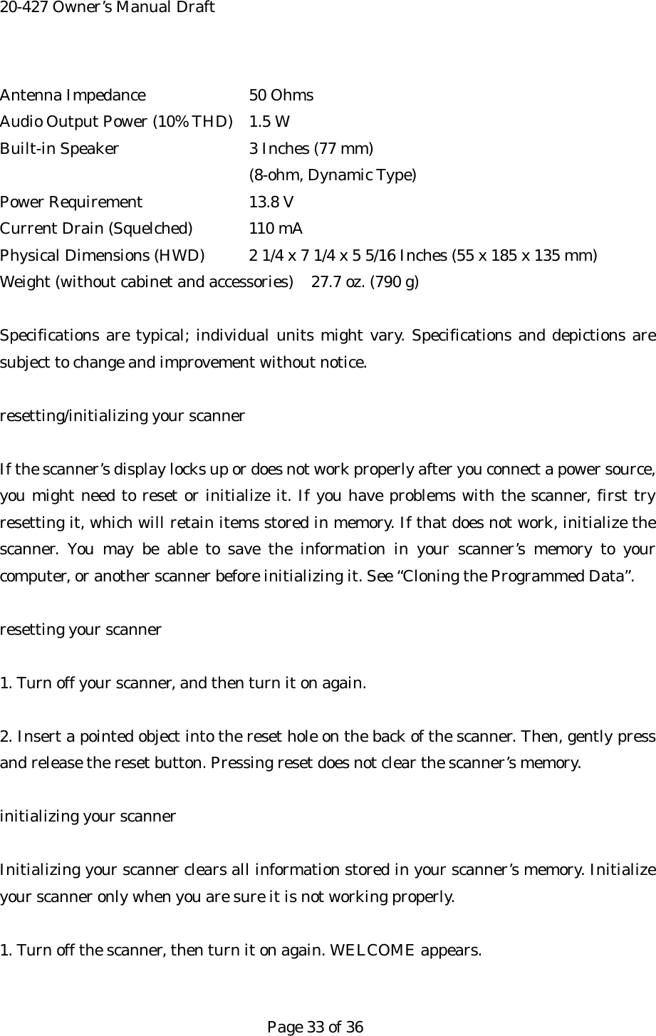 20-427 Owner&rsquo;s Manual Draft Antenna Impedance    50 Ohms Audio Output Power (10% THD)  1.5 W Built-in Speaker     3 Inches (77 mm) (8-ohm, Dynamic Type) Power Requirement    13.8 V Current Drain (Squelched)  110 mA Physical Dimensions (HWD)  2 1/4 x 7 1/4 x 5 5/16 Inches (55 x 185 x 135 mm) Weight (without cabinet and accessories)  27.7 oz. (790 g)  Specifications are typical; individual units might vary. Specifications and depictions are subject to change and improvement without notice.  resetting/initializing your scanner  If the scanner&rsquo;s display locks up or does not work properly after you connect a power source, you might need to reset or initialize it. If you have problems with the scanner, first try resetting it, which will retain items stored in memory. If that does not work, initialize the scanner. You may be able to save the information in your scanner&rsquo;s memory to your computer, or another scanner before initializing it. See &ldquo;Cloning the Programmed Data&rdquo;.  resetting your scanner  1. Turn off your scanner, and then turn it on again.  2. Insert a pointed object into the reset hole on the back of the scanner. Then, gently press and release the reset button. Pressing reset does not clear the scanner&rsquo;s memory.  initializing your scanner  Initializing your scanner clears all information stored in your scanner&rsquo;s memory. Initialize your scanner only when you are sure it is not working properly.    1. Turn off the scanner, then turn it on again. WELCOME appears.   Page 33 of 36 