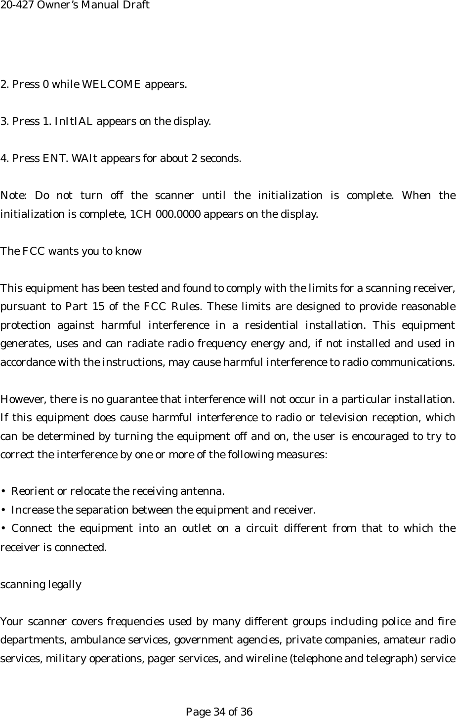 20-427 Owner&rsquo;s Manual Draft  2. Press 0 while WELCOME appears.  3. Press 1. InItIAL appears on the display.  4. Press ENT. WAIt appears for about 2 seconds.  Note: Do not turn off the scanner until the initialization is complete. When the initialization is complete, 1CH 000.0000 appears on the display.  The FCC wants you to know  This equipment has been tested and found to comply with the limits for a scanning receiver, pursuant to Part 15 of the FCC Rules. These limits are designed to provide reasonable protection against harmful interference in a residential installation. This equipment generates, uses and can radiate radio frequency energy and, if not installed and used in accordance with the instructions, may cause harmful interference to radio communications.  However, there is no guarantee that interference will not occur in a particular installation. If this equipment does cause harmful interference to radio or television reception, which can be determined by turning the equipment off and on, the user is encouraged to try to correct the interference by one or more of the following measures:  &bull;  Reorient or relocate the receiving antenna. &bull;  Increase the separation between the equipment and receiver. &bull; Connect the equipment into an outlet on a circuit different from that to which the receiver is connected.  scanning legally  Your scanner covers frequencies used by many different groups including police and fire departments, ambulance services, government agencies, private companies, amateur radio services, military operations, pager services, and wireline (telephone and telegraph) service   Page 34 of 36 