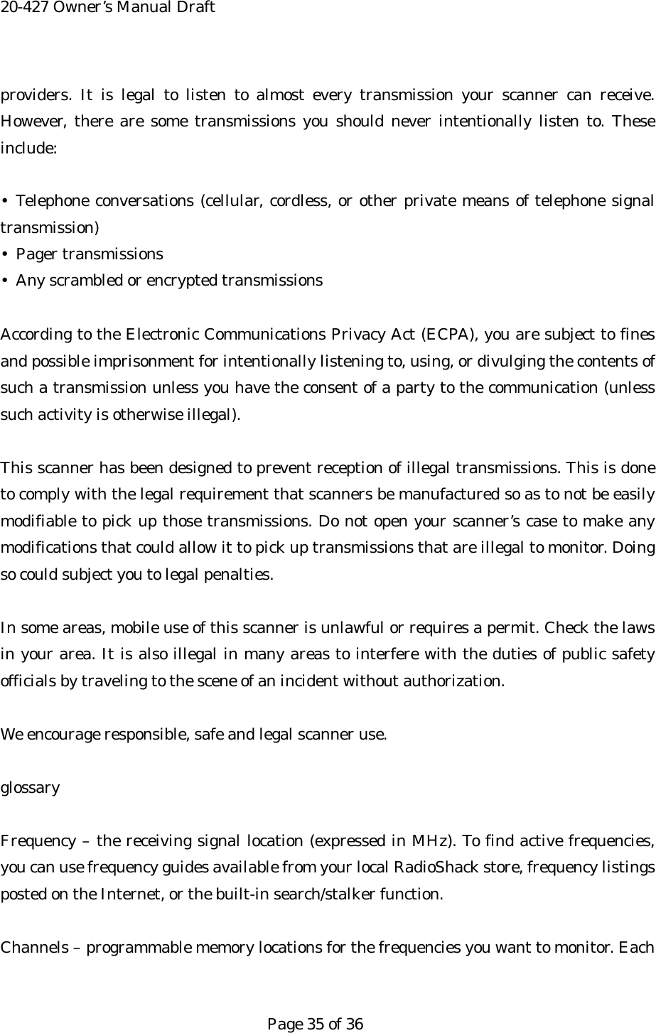 20-427 Owner&rsquo;s Manual Draft providers. It is legal to listen to almost every transmission your scanner can receive. However, there are some transmissions you should never intentionally listen to. These include:  &bull; Telephone conversations (cellular, cordless, or other private means of telephone signal transmission) &bull; Pager transmissions &bull;  Any scrambled or encrypted transmissions  According to the Electronic Communications Privacy Act (ECPA), you are subject to fines and possible imprisonment for intentionally listening to, using, or divulging the contents of such a transmission unless you have the consent of a party to the communication (unless such activity is otherwise illegal).  This scanner has been designed to prevent reception of illegal transmissions. This is done to comply with the legal requirement that scanners be manufactured so as to not be easily modifiable to pick up those transmissions. Do not open your scanner&rsquo;s case to make any modifications that could allow it to pick up transmissions that are illegal to monitor. Doing so could subject you to legal penalties.  In some areas, mobile use of this scanner is unlawful or requires a permit. Check the laws in your area. It is also illegal in many areas to interfere with the duties of public safety officials by traveling to the scene of an incident without authorization.  We encourage responsible, safe and legal scanner use.  glossary  Frequency &ndash; the receiving signal location (expressed in MHz). To find active frequencies, you can use frequency guides available from your local RadioShack store, frequency listings posted on the Internet, or the built-in search/stalker function.  Channels &ndash; programmable memory locations for the frequencies you want to monitor. Each   Page 35 of 36 