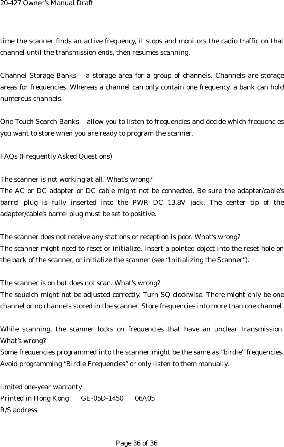 20-427 Owner&rsquo;s Manual Draft time the scanner finds an active frequency, it stops and monitors the radio traffic on that channel until the transmission ends, then resumes scanning.  Channel Storage Banks &ndash; a storage area for a group of channels. Channels are storage areas for frequencies. Whereas a channel can only contain one frequency, a bank can hold numerous channels.  One-Touch Search Banks &ndash; allow you to listen to frequencies and decide which frequencies you want to store when you are ready to program the scanner.  FAQs (Frequently Asked Questions)  The scanner is not working at all. What&rsquo;s wrong? The AC or DC adapter or DC cable might not be connected. Be sure the adapter/cable&rsquo;s barrel plug is fully inserted into the PWR DC 13.8V jack. The center tip of the adapter/cable&rsquo;s barrel plug must be set to positive.  The scanner does not receive any stations or reception is poor. What&rsquo;s wrong? The scanner might need to reset or initialize. Insert a pointed object into the reset hole on the back of the scanner, or initialize the scanner (see &ldquo;Initializing the Scanner&rdquo;).  The scanner is on but does not scan. What&rsquo;s wrong? The squelch might not be adjusted correctly. Turn SQ clockwise. There might only be one channel or no channels stored in the scanner. Store frequencies into more than one channel.  While scanning, the scanner locks on frequencies that have an unclear transmission. What&rsquo;s wrong? Some frequencies programmed into the scanner might be the same as &ldquo;birdie&rdquo; frequencies. Avoid programming &ldquo;Birdie Frequencies&rdquo; or only listen to them manually.  limited one-year warranty Printed in Hong Kong  GE-05D-1450  06A05 R/S address   Page 36 of 36 