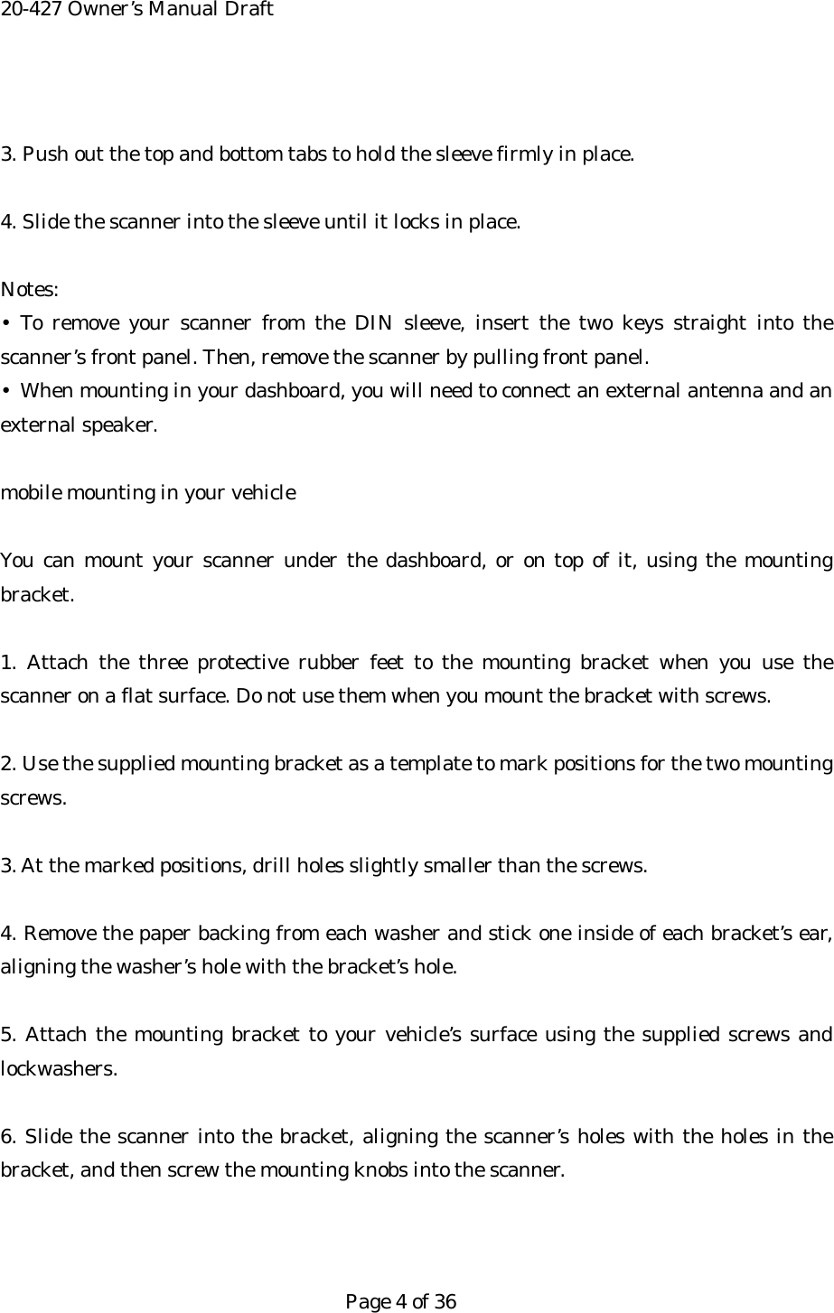 20-427 Owner&rsquo;s Manual Draft  3. Push out the top and bottom tabs to hold the sleeve firmly in place.  4. Slide the scanner into the sleeve until it locks in place.  Notes: &bull; To remove your scanner from the DIN sleeve, insert the two keys straight into the scanner&rsquo;s front panel. Then, remove the scanner by pulling front panel. &bull;  When mounting in your dashboard, you will need to connect an external antenna and an external speaker.  mobile mounting in your vehicle  You can mount your scanner under the dashboard, or on top of it, using the mounting bracket.  1. Attach the three protective rubber feet to the mounting bracket when you use the scanner on a flat surface. Do not use them when you mount the bracket with screws.  2. Use the supplied mounting bracket as a template to mark positions for the two mounting screws.  3. At the marked positions, drill holes slightly smaller than the screws.  4. Remove the paper backing from each washer and stick one inside of each bracket&rsquo;s ear, aligning the washer&rsquo;s hole with the bracket&rsquo;s hole.  5. Attach the mounting bracket to your vehicle&rsquo;s surface using the supplied screws and lockwashers.  6. Slide the scanner into the bracket, aligning the scanner&rsquo;s holes with the holes in the bracket, and then screw the mounting knobs into the scanner.    Page 4 of 36 