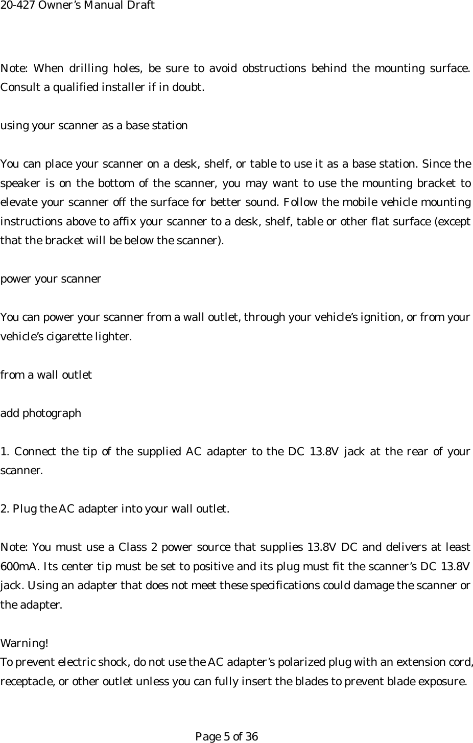 20-427 Owner&rsquo;s Manual Draft Note: When drilling holes, be sure to avoid obstructions behind the mounting surface. Consult a qualified installer if in doubt.  using your scanner as a base station  You can place your scanner on a desk, shelf, or table to use it as a base station. Since the speaker is on the bottom of the scanner, you may want to use the mounting bracket to elevate your scanner off the surface for better sound. Follow the mobile vehicle mounting instructions above to affix your scanner to a desk, shelf, table or other flat surface (except that the bracket will be below the scanner).  power your scanner  You can power your scanner from a wall outlet, through your vehicle&rsquo;s ignition, or from your vehicle&rsquo;s cigarette lighter.  from a wall outlet  add photograph  1. Connect the tip of the supplied AC adapter to the DC 13.8V jack at the rear of your scanner.  2. Plug the AC adapter into your wall outlet.  Note: You must use a Class 2 power source that supplies 13.8V DC and delivers at least 600mA. Its center tip must be set to positive and its plug must fit the scanner&rsquo;s DC 13.8V jack. Using an adapter that does not meet these specifications could damage the scanner or the adapter.  Warning! To prevent electric shock, do not use the AC adapter&rsquo;s polarized plug with an extension cord, receptacle, or other outlet unless you can fully insert the blades to prevent blade exposure.   Page 5 of 36 
