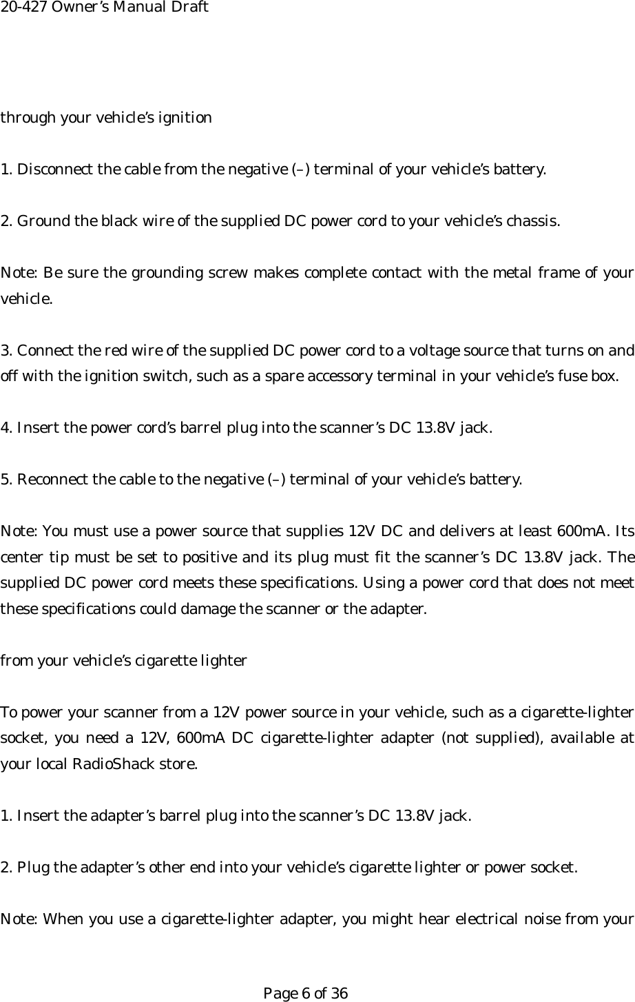 20-427 Owner&rsquo;s Manual Draft  through your vehicle&rsquo;s ignition  1. Disconnect the cable from the negative (&ndash;) terminal of your vehicle&rsquo;s battery.  2. Ground the black wire of the supplied DC power cord to your vehicle&rsquo;s chassis.  Note: Be sure the grounding screw makes complete contact with the metal frame of your vehicle.  3. Connect the red wire of the supplied DC power cord to a voltage source that turns on and off with the ignition switch, such as a spare accessory terminal in your vehicle&rsquo;s fuse box.  4. Insert the power cord&rsquo;s barrel plug into the scanner&rsquo;s DC 13.8V jack.  5. Reconnect the cable to the negative (&ndash;) terminal of your vehicle&rsquo;s battery.  Note: You must use a power source that supplies 12V DC and delivers at least 600mA. Its center tip must be set to positive and its plug must fit the scanner&rsquo;s DC 13.8V jack. The supplied DC power cord meets these specifications. Using a power cord that does not meet these specifications could damage the scanner or the adapter.  from your vehicle&rsquo;s cigarette lighter  To power your scanner from a 12V power source in your vehicle, such as a cigarette-lighter socket, you need a 12V, 600mA DC cigarette-lighter adapter (not supplied), available at your local RadioShack store.  1. Insert the adapter&rsquo;s barrel plug into the scanner&rsquo;s DC 13.8V jack.  2. Plug the adapter&rsquo;s other end into your vehicle&rsquo;s cigarette lighter or power socket.  Note: When you use a cigarette-lighter adapter, you might hear electrical noise from your   Page 6 of 36 