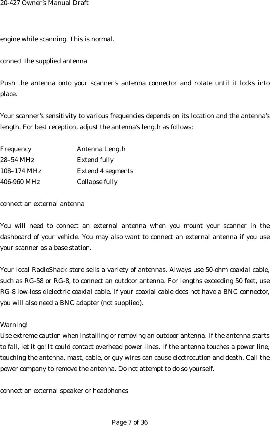 20-427 Owner&rsquo;s Manual Draft engine while scanning. This is normal.  connect the supplied antenna  Push the antenna onto your scanner&rsquo;s antenna connector and rotate until it locks into place.  Your scanner&rsquo;s sensitivity to various frequencies depends on its location and the antenna&rsquo;s length. For best reception, adjust the antenna&rsquo;s length as follows:  Frequency   Antenna Length 28&ndash;54 MHz    Extend fully 108&ndash;174 MHz    Extend 4 segments 406-960 MHz    Collapse fully  connect an external antenna  You will need to connect an external antenna when you mount your scanner in the dashboard of your vehicle. You may also want to connect an external antenna if you use your scanner as a base station.  Your local RadioShack store sells a variety of antennas. Always use 50-ohm coaxial cable, such as RG-58 or RG-8, to connect an outdoor antenna. For lengths exceeding 50 feet, use RG-8 low-loss dielectric coaxial cable. If your coaxial cable does not have a BNC connector, you will also need a BNC adapter (not supplied).  Warning! Use extreme caution when installing or removing an outdoor antenna. If the antenna starts to fall, let it go! It could contact overhead power lines. If the antenna touches a power line, touching the antenna, mast, cable, or guy wires can cause electrocution and death. Call the power company to remove the antenna. Do not attempt to do so yourself.  connect an external speaker or headphones   Page 7 of 36 