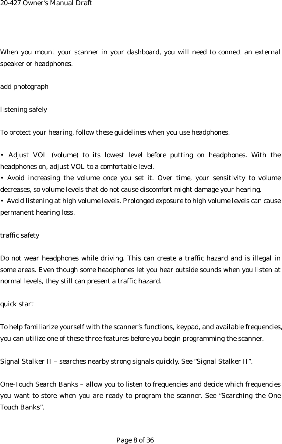 20-427 Owner&rsquo;s Manual Draft  When you mount your scanner in your dashboard, you will need to connect an external speaker or headphones.  add photograph  listening safely  To protect your hearing, follow these guidelines when you use headphones.  &bull; Adjust VOL (volume) to its lowest level before putting on headphones. With the headphones on, adjust VOL to a comfortable level. &bull; Avoid increasing the volume once you set it. Over time, your sensitivity to volume decreases, so volume levels that do not cause discomfort might damage your hearing. &bull;  Avoid listening at high volume levels. Prolonged exposure to high volume levels can cause permanent hearing loss.  traffic safety  Do not wear headphones while driving. This can create a traffic hazard and is illegal in some areas. Even though some headphones let you hear outside sounds when you listen at normal levels, they still can present a traffic hazard.  quick start  To help familiarize yourself with the scanner&rsquo;s functions, keypad, and available frequencies, you can utilize one of these three features before you begin programming the scanner.  Signal Stalker II &ndash; searches nearby strong signals quickly. See &ldquo;Signal Stalker II&rdquo;.  One-Touch Search Banks &ndash; allow you to listen to frequencies and decide which frequencies you want to store when you are ready to program the scanner. See &ldquo;Searching the One Touch Banks&rdquo;.   Page 8 of 36 