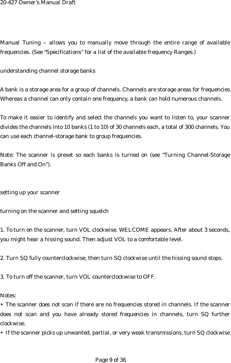 20-427 Owner&rsquo;s Manual Draft  Manual Tuning &ndash; allows you to manually move through the entire range of available frequencies. (See &ldquo;Specifications&rdquo; for a list of the available frequency Ranges.)  understanding channel storage banks  A bank is a storage area for a group of channels. Channels are storage areas for frequencies. Whereas a channel can only contain one frequency, a bank can hold numerous channels.  To make it easier to identify and select the channels you want to listen to, your scanner divides the channels into 10 banks (1 to 10) of 30 channels each, a total of 300 channels. You can use each channel-storage bank to group frequencies.  Note: The scanner is preset so each banks is turned on (see &ldquo;Turning Channel-Storage Banks Off and On&rdquo;).   setting up your scanner  turning on the scanner and setting squelch  1. To turn on the scanner, turn VOL clockwise. WELCOME appears. After about 3 seconds, you might hear a hissing sound. Then adjust VOL to a comfortable level.  2. Turn SQ fully counterclockwise, then turn SQ clockwise until the hissing sound stops.  3. To turn off the scanner, turn VOL counterclockwise to OFF.  Notes: &bull; The scanner does not scan if there are no frequencies stored in channels. If the scanner does not scan and you have already stored frequencies in channels, turn SQ further clockwise. &bull;  If the scanner picks up unwanted, partial, or very weak transmissions, turn SQ clockwise   Page 9 of 36 