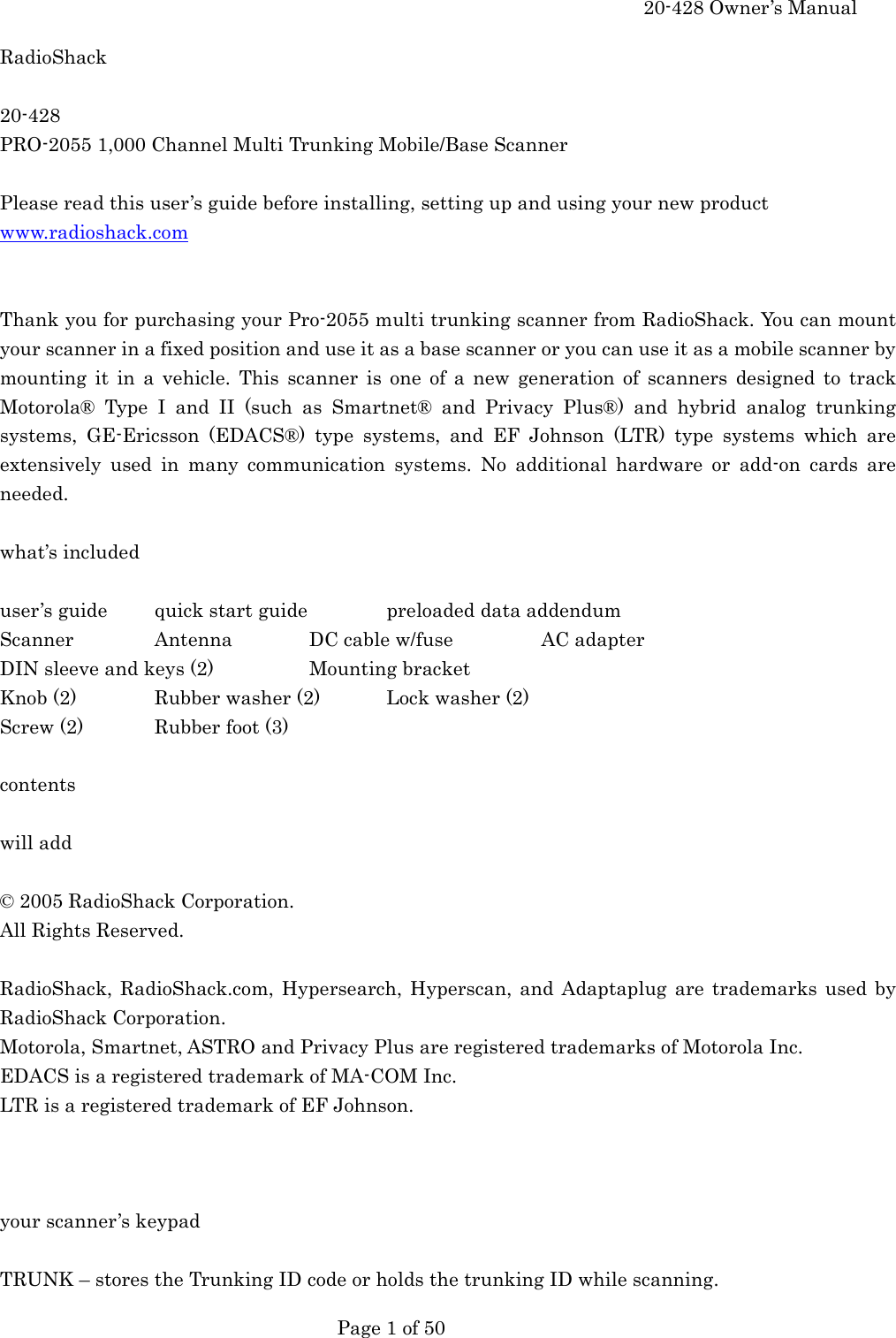     20-428 Owner&rsquo;s Manual   Page 1 of 50   RadioShack  20-428 PRO-2055 1,000 Channel Multi Trunking Mobile/Base Scanner  Please read this user&rsquo;s guide before installing, setting up and using your new product www.radioshack.com   Thank you for purchasing your Pro-2055 multi trunking scanner from RadioShack. You can mount your scanner in a fixed position and use it as a base scanner or you can use it as a mobile scanner by mounting it in a vehicle. This scanner is one of a new generation of scanners designed to track Motorola&reg; Type I and II (such as Smartnet&reg; and Privacy Plus&reg;) and hybrid analog trunking systems, GE-Ericsson (EDACS&reg;) type systems, and EF Johnson (LTR) type systems which are extensively used in many communication systems. No additional hardware or add-on cards are needed.  what&rsquo;s included  user&rsquo;s guide  quick start guide   preloaded data addendum Scanner   Antenna  DC cable w/fuse    AC adapter DIN sleeve and keys (2)    Mounting bracket Knob (2)   Rubber washer (2)  Lock washer (2) Screw (2)  Rubber foot (3)  contents  will add  &copy; 2005 RadioShack Corporation. All Rights Reserved.  RadioShack, RadioShack.com, Hypersearch, Hyperscan, and Adaptaplug are trademarks used by RadioShack Corporation. Motorola, Smartnet, ASTRO and Privacy Plus are registered trademarks of Motorola Inc. EDACS is a registered trademark of MA-COM Inc. LTR is a registered trademark of EF Johnson.    your scanner&rsquo;s keypad  TRUNK &ndash; stores the Trunking ID code or holds the trunking ID while scanning. 
