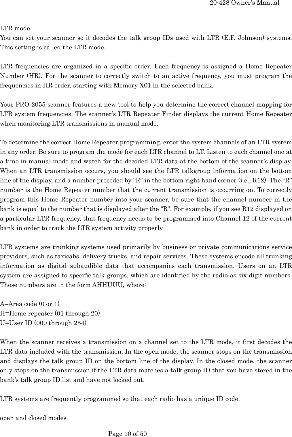     20-428 Owner&rsquo;s Manual   Page 10 of 50    LTR mode You can set your scanner so it decodes the talk group IDs used with LTR (E.F. Johnson) systems. This setting is called the LTR mode.  LTR frequencies are organized in a specific order. Each frequency is assigned a Home Repeater Number (HR). For the scanner to correctly switch to an active frequency, you must program the frequencies in HR order, starting with Memory X01 in the selected bank.  Your PRO-2055 scanner features a new tool to help you determine the correct channel mapping for LTR system frequencies. The scanner&rsquo;s LTR Repeater Finder displays the current Home Repeater when monitoring LTR transmissions in manual mode.  To determine the correct Home Repeater programming, enter the system channels of an LTR system in any order. Be sure to program the mode for each LTR channel to LT. Listen to each channel one at a time in manual mode and watch for the decoded LTR data at the bottom of the scanner&rsquo;s display. When an LTR transmission occurs, you should see the LTR talkgroup information on the bottom line of the display, and a number preceded by &ldquo;R&rdquo; in the bottom right hand corner (i.e., R12). The &ldquo;R&rdquo; number is the Home Repeater number that the current transmission is occurring on. To correctly program this Home Repeater number into your scanner, be sure that the channel number in the bank is equal to the number that is displayed after the &ldquo;R&rdquo;. For example, if you see R12 displayed on a particular LTR frequency, that frequency needs to be programmed into Channel 12 of the current bank in order to track the LTR system activity properly.  LTR systems are trunking systems used primarily by business or private communications service providers, such as taxicabs, delivery trucks, and repair services. These systems encode all trunking information as digital subaudible data that accompanies each transmission. Users on an LTR system are assigned to specific talk groups, which are identified by the radio as six-digit numbers. These numbers are in the form AHHUUU, where:  A=Area code (0 or 1) H=Home repeater (01 through 20) U=User ID (000 through 254)  When the scanner receives a transmission on a channel set to the LTR mode, it first decodes the LTR data included with the transmission. In the open mode, the scanner stops on the transmission and displays the talk group ID on the bottom line of the display. In the closed mode, the scanner only stops on the transmission if the LTR data matches a talk group ID that you have stored in the bank&rsquo;s talk group ID list and have not locked out.  LTR systems are frequently programmed so that each radio has a unique ID code.  open and closed modes 