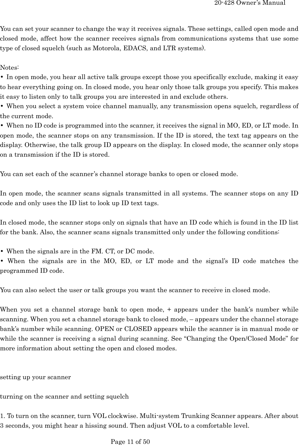    20-428 Owner&rsquo;s Manual   Page 11 of 50    You can set your scanner to change the way it receives signals. These settings, called open mode and closed mode, affect how the scanner receives signals from communications systems that use some type of closed squelch (such as Motorola, EDACS, and LTR systems).  Notes: &bull;  In open mode, you hear all active talk groups except those you specifically exclude, making it easy to hear everything going on. In closed mode, you hear only those talk groups you specify. This makes it easy to listen only to talk groups you are interested in and exclude others. &bull;  When you select a system voice channel manually, any transmission opens squelch, regardless of the current mode. &bull;  When no ID code is programmed into the scanner, it receives the signal in MO, ED, or LT mode. In open mode, the scanner stops on any transmission. If the ID is stored, the text tag appears on the display. Otherwise, the talk group ID appears on the display. In closed mode, the scanner only stops on a transmission if the ID is stored.  You can set each of the scanner&rsquo;s channel storage banks to open or closed mode.  In open mode, the scanner scans signals transmitted in all systems. The scanner stops on any ID code and only uses the ID list to look up ID text tags.  In closed mode, the scanner stops only on signals that have an ID code which is found in the ID list for the bank. Also, the scanner scans signals transmitted only under the following conditions:  &bull;  When the signals are in the FM. CT, or DC mode. &bull; When the signals are in the MO, ED, or LT mode and the signal&rsquo;s ID code matches the programmed ID code.  You can also select the user or talk groups you want the scanner to receive in closed mode.  When you set a channel storage bank to open mode, + appears under the bank&rsquo;s number while scanning. When you set a channel storage bank to closed mode, &ndash; appears under the channel storage bank&rsquo;s number while scanning. OPEN or CLOSED appears while the scanner is in manual mode or while the scanner is receiving a signal during scanning. See &ldquo;Changing the Open/Closed Mode&rdquo; for more information about setting the open and closed modes.   setting up your scanner  turning on the scanner and setting squelch  1. To turn on the scanner, turn VOL clockwise. Multi-system Trunking Scanner appears. After about 3 seconds, you might hear a hissing sound. Then adjust VOL to a comfortable level. 
