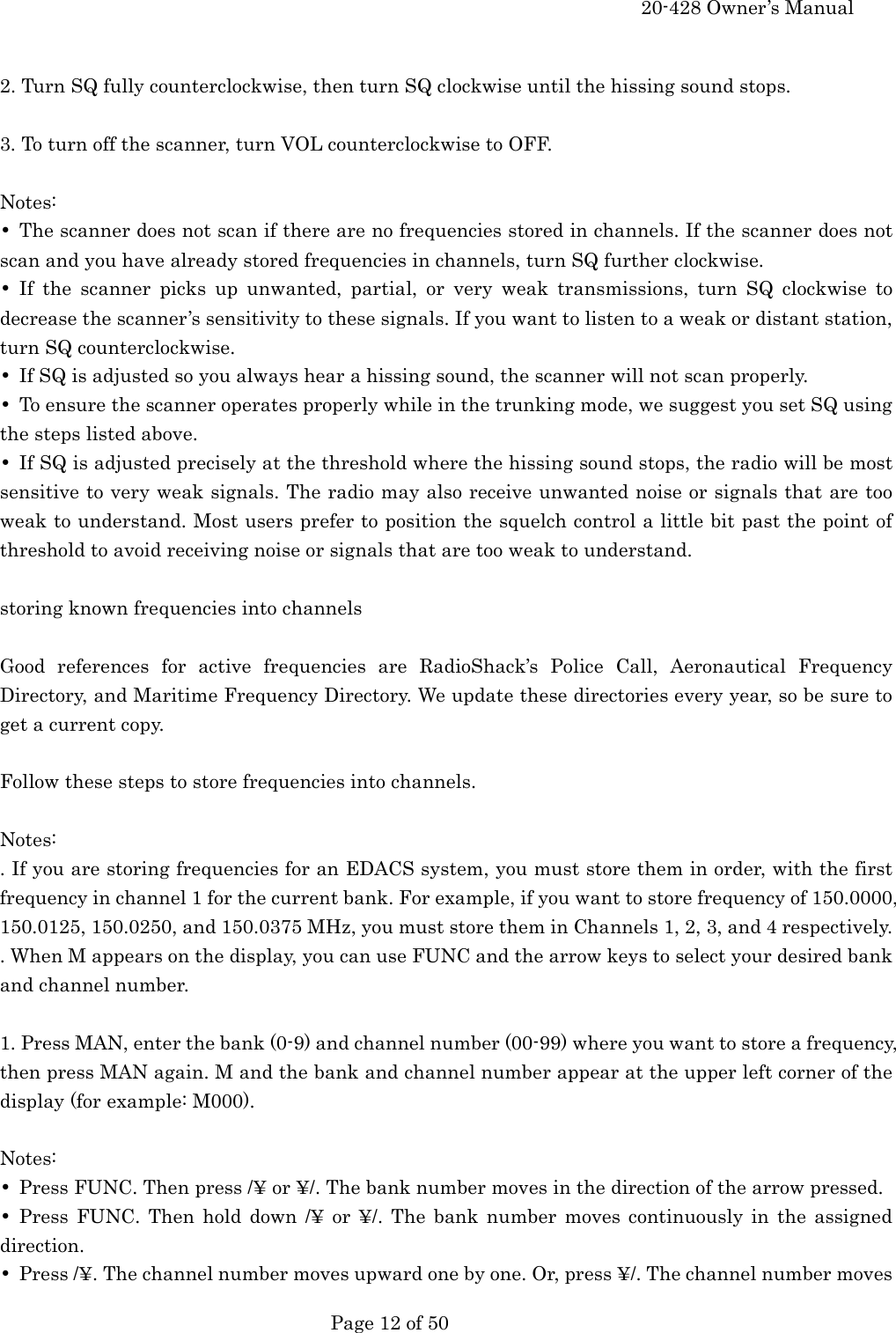     20-428 Owner&rsquo;s Manual   Page 12 of 50    2. Turn SQ fully counterclockwise, then turn SQ clockwise until the hissing sound stops.  3. To turn off the scanner, turn VOL counterclockwise to OFF.  Notes: &bull;  The scanner does not scan if there are no frequencies stored in channels. If the scanner does not scan and you have already stored frequencies in channels, turn SQ further clockwise. &bull; If the scanner picks up unwanted, partial, or very weak transmissions, turn SQ clockwise to decrease the scanner&rsquo;s sensitivity to these signals. If you want to listen to a weak or distant station, turn SQ counterclockwise. &bull;  If SQ is adjusted so you always hear a hissing sound, the scanner will not scan properly. &bull;  To ensure the scanner operates properly while in the trunking mode, we suggest you set SQ using the steps listed above. &bull;  If SQ is adjusted precisely at the threshold where the hissing sound stops, the radio will be most sensitive to very weak signals. The radio may also receive unwanted noise or signals that are too weak to understand. Most users prefer to position the squelch control a little bit past the point of threshold to avoid receiving noise or signals that are too weak to understand.  storing known frequencies into channels  Good references for active frequencies are RadioShack&rsquo;s Police Call, Aeronautical Frequency Directory, and Maritime Frequency Directory. We update these directories every year, so be sure to get a current copy.  Follow these steps to store frequencies into channels.  Notes: . If you are storing frequencies for an EDACS system, you must store them in order, with the first frequency in channel 1 for the current bank. For example, if you want to store frequency of 150.0000, 150.0125, 150.0250, and 150.0375 MHz, you must store them in Channels 1, 2, 3, and 4 respectively. . When M appears on the display, you can use FUNC and the arrow keys to select your desired bank and channel number.  1. Press MAN, enter the bank (0-9) and channel number (00-99) where you want to store a frequency, then press MAN again. M and the bank and channel number appear at the upper left corner of the display (for example: M000).  Notes: &bull;  Press FUNC. Then press /&yen; or &yen;/. The bank number moves in the direction of the arrow pressed. &bull; Press FUNC. Then hold down /&yen; or &yen;/. The bank number moves continuously in the assigned direction. &bull;  Press /&yen;. The channel number moves upward one by one. Or, press &yen;/. The channel number moves 