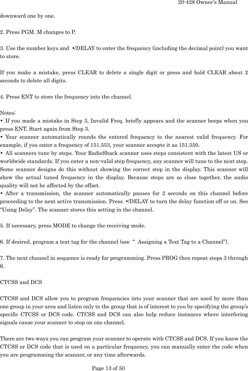     20-428 Owner&rsquo;s Manual   Page 13 of 50   downward one by one.  2. Press PGM. M changes to P.  3. Use the number keys and  &bull;/DELAY to enter the frequency (including the decimal point) you want to store.  If you make a mistake, press CLEAR to delete a single digit or press and hold CLEAR about 2 seconds to delete all digits.  4. Press ENT to store the frequency into the channel.  Notes: &bull;  If you made a mistake in Step 3, Invalid Freq. briefly appears and the scanner beeps when you press ENT. Start again from Step 3. &bull; Your scanner automatically rounds the entered frequency to the nearest valid frequency. For example, if you enter a frequency of 151.553, your scanner accepts it as 151.550. &bull;  All scanners tune by steps. Your RadioShack scanner uses steps consistent with the latest US or worldwide standards. If you enter a non-valid step frequency, any scanner will tune to the next step. Some scanner designs do this without showing the correct step in the display. This scanner will show the actual tuned frequency in the display. Because steps are so close together, the audio quality will not be affected by the offset. &bull; After a transmission, the scanner automatically pauses for 2 seconds on this channel before proceeding to the next active transmission. Press  &bull;/DELAY to turn the delay function off or on. See &ldquo;Using Delay&rdquo;. The scanner stores this setting in the channel.  5. If necessary, press MODE to change the receiving mode.  6. If desired, program a text tag for the channel (see  Assigning a Text Tag to a Channel&rdquo;).  7. The next channel in sequence is ready for programming. Press PROG then repeat steps 3 through 6.  CTCSS and DCS  CTCSS and DCS allow you to program frequencies into your scanner that are used by more than one group in your area and listen only to the group that is of interest to you by specifying the group&rsquo;s specific CTCSS or DCS code. CTCSS and DCS can also help reduce instances where interfering signals cause your scanner to stop on one channel.  There are two ways you can program your scanner to operate with CTCSS and DCS. If you know the CTCSS or DCS code that is used on a particular frequency, you can manually enter the code when you are programming the scanner, or any time afterwards. 
