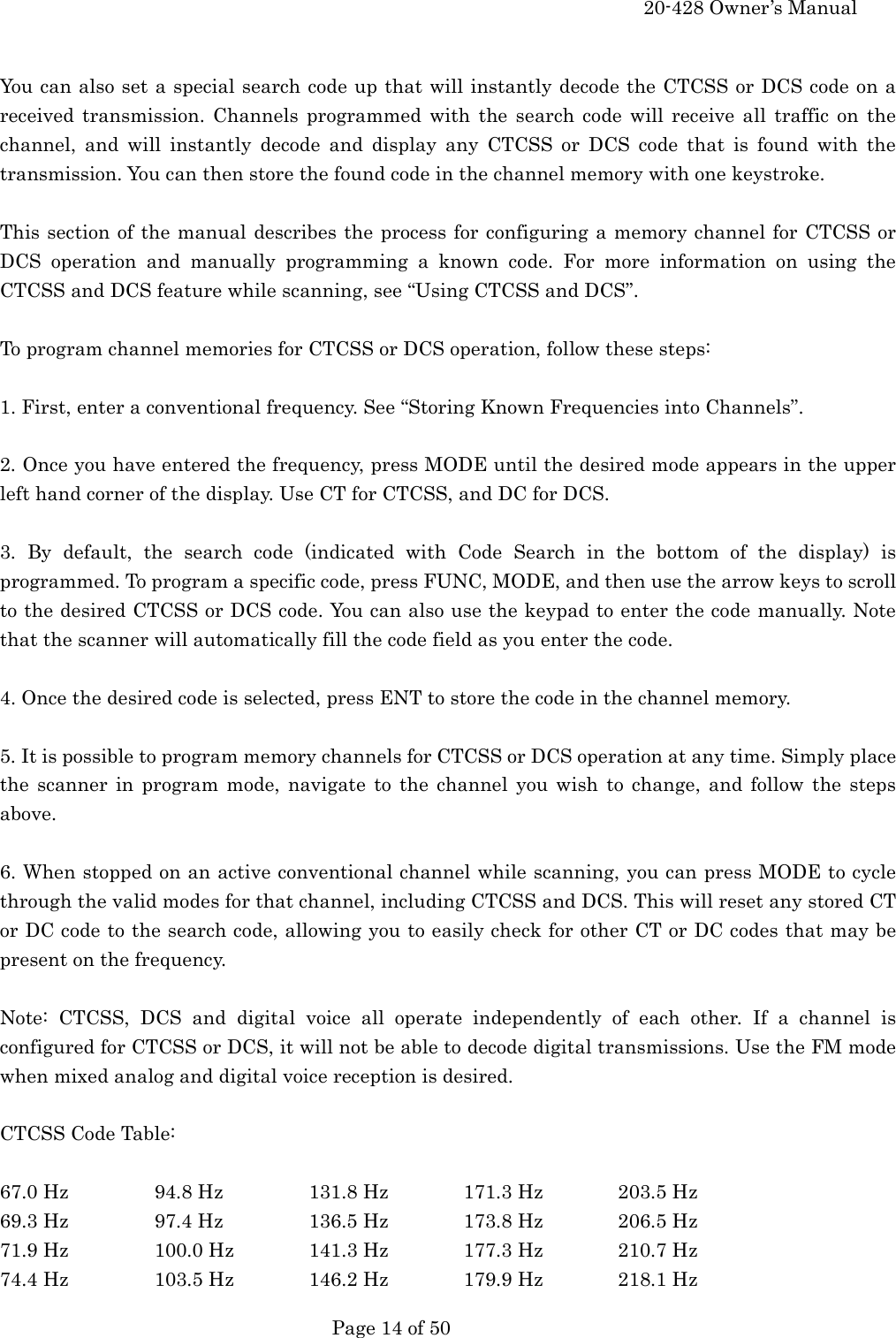     20-428 Owner&rsquo;s Manual   Page 14 of 50    You can also set a special search code up that will instantly decode the CTCSS or DCS code on a received transmission. Channels programmed with the search code will receive all traffic on the channel, and will instantly decode and display any CTCSS or DCS code that is found with the transmission. You can then store the found code in the channel memory with one keystroke.  This section of the manual describes the process for configuring a memory channel for CTCSS or DCS operation and manually programming a known code. For more information on using the CTCSS and DCS feature while scanning, see &ldquo;Using CTCSS and DCS&rdquo;.  To program channel memories for CTCSS or DCS operation, follow these steps:  1. First, enter a conventional frequency. See &ldquo;Storing Known Frequencies into Channels&rdquo;.  2. Once you have entered the frequency, press MODE until the desired mode appears in the upper left hand corner of the display. Use CT for CTCSS, and DC for DCS.  3. By default, the search code (indicated with Code Search in the bottom of the display) is programmed. To program a specific code, press FUNC, MODE, and then use the arrow keys to scroll to the desired CTCSS or DCS code. You can also use the keypad to enter the code manually. Note that the scanner will automatically fill the code field as you enter the code.  4. Once the desired code is selected, press ENT to store the code in the channel memory.  5. It is possible to program memory channels for CTCSS or DCS operation at any time. Simply place the scanner in program mode, navigate to the channel you wish to change, and follow the steps above.  6. When stopped on an active conventional channel while scanning, you can press MODE to cycle through the valid modes for that channel, including CTCSS and DCS. This will reset any stored CT or DC code to the search code, allowing you to easily check for other CT or DC codes that may be present on the frequency.  Note: CTCSS, DCS and digital voice all operate independently of each other. If a channel is configured for CTCSS or DCS, it will not be able to decode digital transmissions. Use the FM mode when mixed analog and digital voice reception is desired.  CTCSS Code Table:  67.0 Hz    94.8 Hz    131.8 Hz  171.3 Hz  203.5 Hz 69.3 Hz    97.4 Hz    136.5 Hz  173.8 Hz  206.5 Hz 71.9 Hz    100.0 Hz  141.3 Hz  177.3 Hz  210.7 Hz 74.4 Hz    103.5 Hz  146.2 Hz  179.9 Hz  218.1 Hz 
