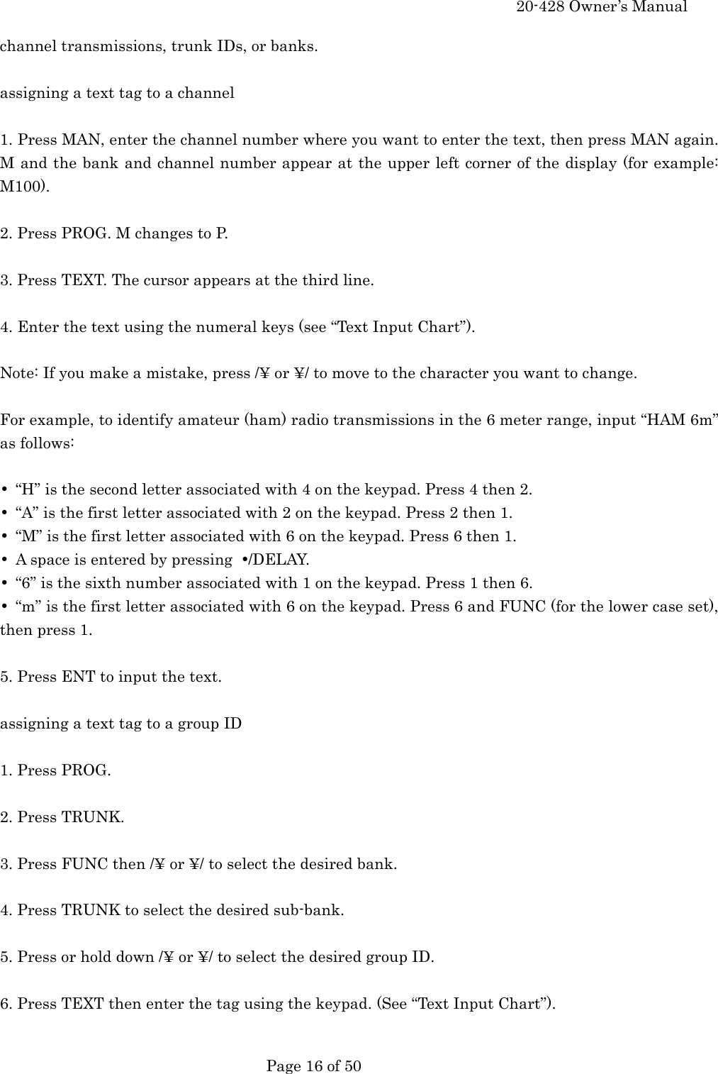     20-428 Owner&rsquo;s Manual   Page 16 of 50   channel transmissions, trunk IDs, or banks.  assigning a text tag to a channel  1. Press MAN, enter the channel number where you want to enter the text, then press MAN again. M and the bank and channel number appear at the upper left corner of the display (for example: M100).  2. Press PROG. M changes to P.  3. Press TEXT. The cursor appears at the third line.  4. Enter the text using the numeral keys (see &ldquo;Text Input Chart&rdquo;).  Note: If you make a mistake, press /&yen; or &yen;/ to move to the character you want to change.  For example, to identify amateur (ham) radio transmissions in the 6 meter range, input &ldquo;HAM 6m&rdquo; as follows:  &bull;  &ldquo;H&rdquo; is the second letter associated with 4 on the keypad. Press 4 then 2. &bull;  &ldquo;A&rdquo; is the first letter associated with 2 on the keypad. Press 2 then 1. &bull;  &ldquo;M&rdquo; is the first letter associated with 6 on the keypad. Press 6 then 1. &bull;  A space is entered by pressing  &bull;/DELAY. &bull;  &ldquo;6&rdquo; is the sixth number associated with 1 on the keypad. Press 1 then 6. &bull;  &ldquo;m&rdquo; is the first letter associated with 6 on the keypad. Press 6 and FUNC (for the lower case set), then press 1.  5. Press ENT to input the text.  assigning a text tag to a group ID  1. Press PROG.  2. Press TRUNK.  3. Press FUNC then /&yen; or &yen;/ to select the desired bank.  4. Press TRUNK to select the desired sub-bank.  5. Press or hold down /&yen; or &yen;/ to select the desired group ID.  6. Press TEXT then enter the tag using the keypad. (See &ldquo;Text Input Chart&rdquo;).  