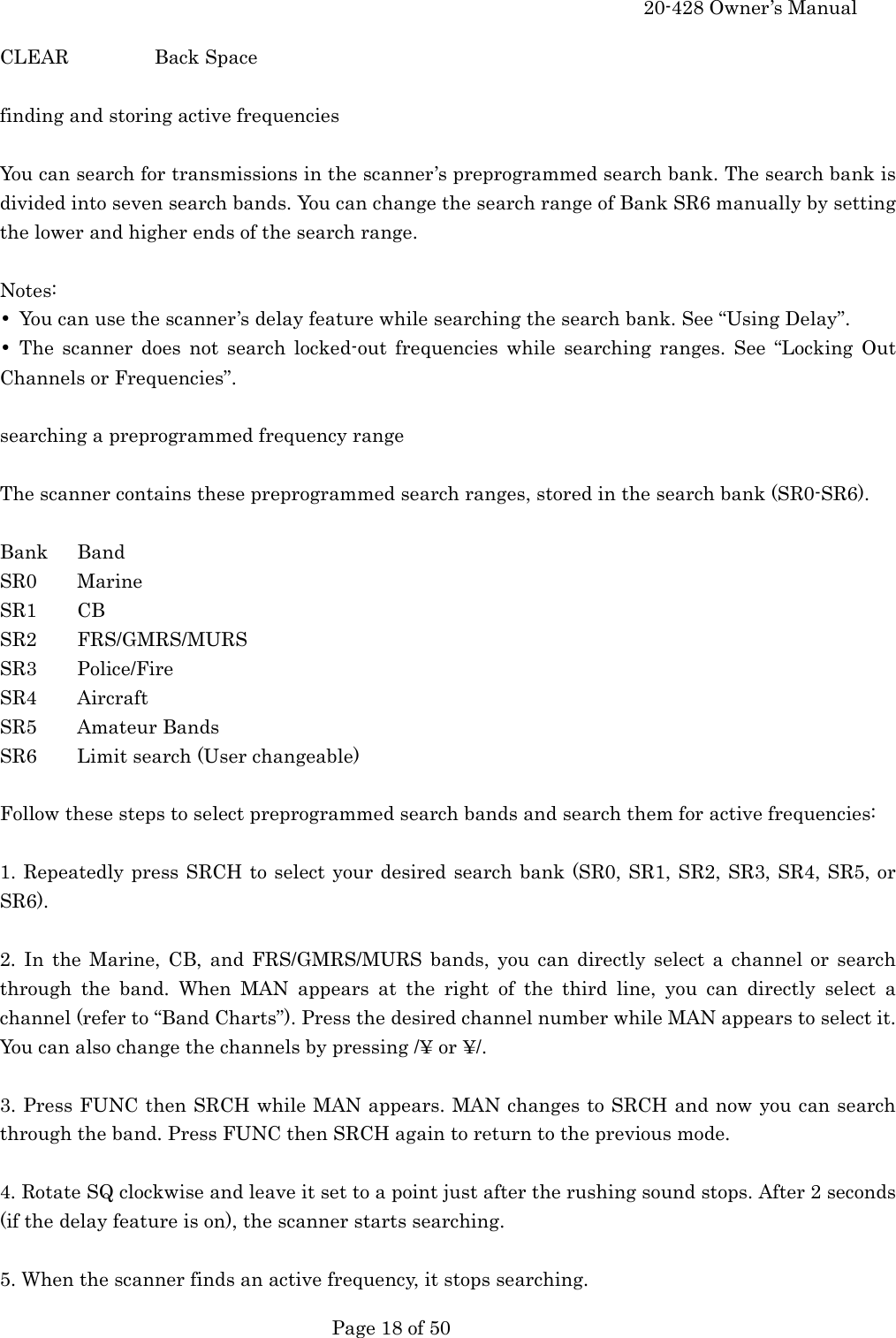     20-428 Owner&rsquo;s Manual   Page 18 of 50   CLEAR   Back Space  finding and storing active frequencies  You can search for transmissions in the scanner&rsquo;s preprogrammed search bank. The search bank is divided into seven search bands. You can change the search range of Bank SR6 manually by setting the lower and higher ends of the search range.  Notes: &bull;  You can use the scanner&rsquo;s delay feature while searching the search bank. See &ldquo;Using Delay&rdquo;. &bull; The scanner does not search locked-out frequencies while searching ranges. See &ldquo;Locking Out Channels or Frequencies&rdquo;.  searching a preprogrammed frequency range  The scanner contains these preprogrammed search ranges, stored in the search bank (SR0-SR6).  Bank Band SR0 Marine SR1 CB SR2 FRS/GMRS/MURS SR3 Police/Fire SR4 Aircraft SR5 Amateur Bands SR6  Limit search (User changeable)  Follow these steps to select preprogrammed search bands and search them for active frequencies:  1. Repeatedly press SRCH to select your desired search bank (SR0, SR1, SR2, SR3, SR4, SR5, or SR6).  2. In the Marine, CB, and FRS/GMRS/MURS bands, you can directly select a channel or search through the band. When MAN appears at the right of the third line, you can directly select a channel (refer to &ldquo;Band Charts&rdquo;). Press the desired channel number while MAN appears to select it. You can also change the channels by pressing /&yen; or &yen;/.  3. Press FUNC then SRCH while MAN appears. MAN changes to SRCH and now you can search through the band. Press FUNC then SRCH again to return to the previous mode.  4. Rotate SQ clockwise and leave it set to a point just after the rushing sound stops. After 2 seconds (if the delay feature is on), the scanner starts searching.  5. When the scanner finds an active frequency, it stops searching. 