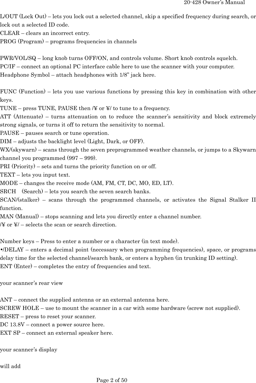     20-428 Owner&rsquo;s Manual   Page 2 of 50   L/OUT (Lock Out) &ndash; lets you lock out a selected channel, skip a specified frequency during search, or lock out a selected ID code. CLEAR &ndash; clears an incorrect entry. PROG (Program) &ndash; programs frequencies in channels  PWR/VOL/SQ &ndash; long knob turns OFF/ON, and controls volume. Short knob controls squelch. PC/IF &ndash; connect an optional PC interface cable here to use the scanner with your computer. Headphone Symbol &ndash; attach headphones with 1/8&rdquo; jack here.  FUNC (Function) &ndash; lets you use various functions by pressing this key in combination with other keys. TUNE &ndash; press TUNE, PAUSE then /&yen; or &yen;/ to tune to a frequency. ATT (Attenuate) &ndash; turns attenuation on to reduce the scanner&rsquo;s sensitivity and block extremely strong signals, or turns it off to return the sensitivity to normal. PAUSE &ndash; pauses search or tune operation. DIM &ndash; adjusts the backlight level (Light, Dark, or OFF). WX/(skywarn) &ndash; scans through the seven preprogrammed weather channels, or jumps to a Skywarn channel you programmed (997 &ndash; 999). PRI (Priority) &ndash; sets and turns the priority function on or off. TEXT &ndash; lets you input text. MODE &ndash; changes the receive mode (AM, FM, CT, DC, MO, ED, LT). SRCH    (Search) &ndash; lets you search the seven search banks. SCAN/(stalker) &ndash; scans through the programmed channels, or activates the Signal Stalker II function. MAN (Manual) &ndash; stops scanning and lets you directly enter a channel number. /&yen; or &yen;/ &ndash; selects the scan or search direction.  Number keys &ndash; Press to enter a number or a character (in text mode). &bull;/DELAY &ndash; enters a decimal point (necessary when programming frequencies), space, or programs delay time for the selected channel/search bank, or enters a hyphen (in trunking ID setting). ENT (Enter) &ndash; completes the entry of frequencies and text.  your scanner&rsquo;s rear view  ANT &ndash; connect the supplied antenna or an external antenna here. SCREW HOLE &ndash; use to mount the scanner in a car with some hardware (screw not supplied). RESET &ndash; press to reset your scanner. DC 13.8V &ndash; connect a power source here. EXT SP &ndash; connect an external speaker here.  your scanner&rsquo;s display  will add 