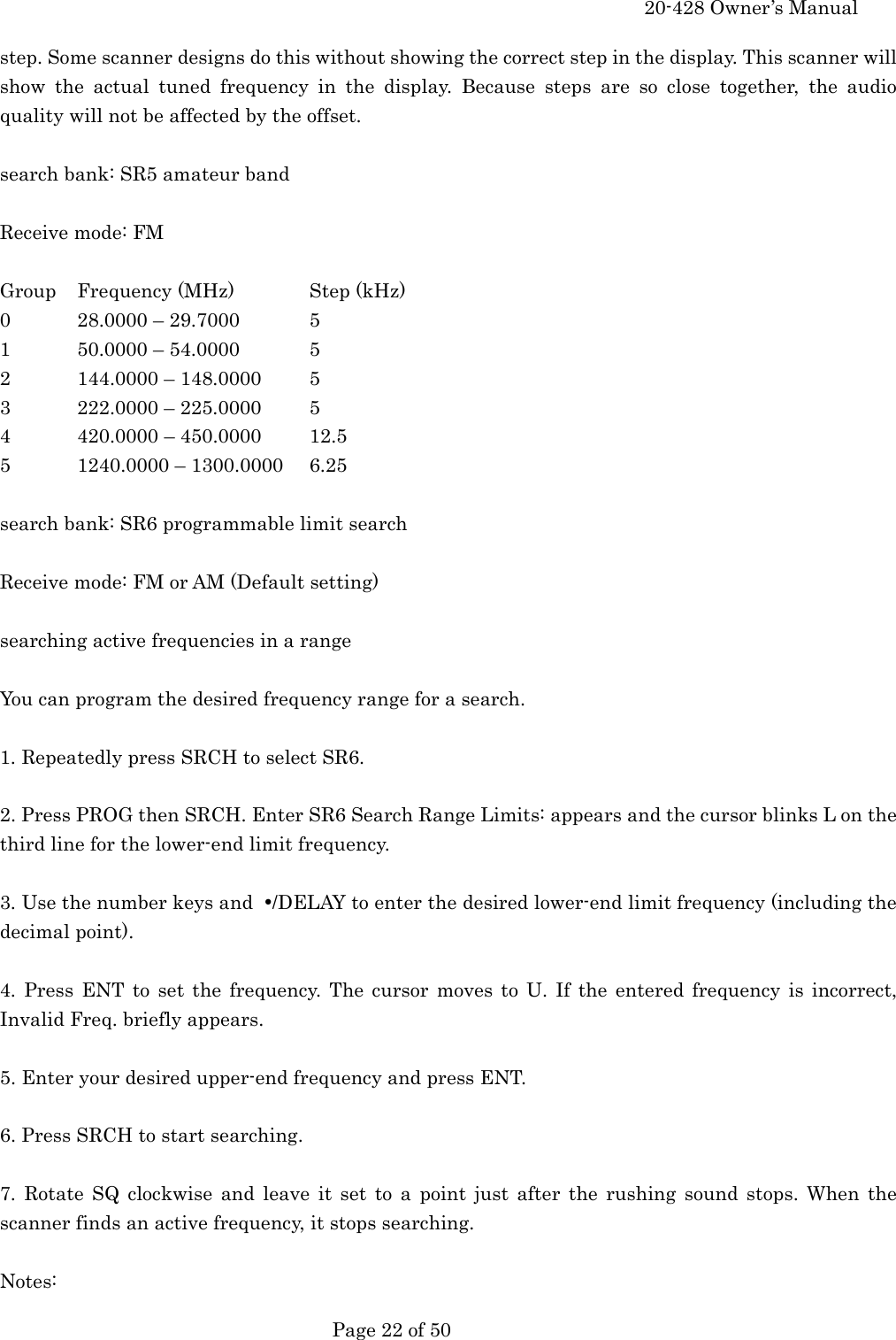     20-428 Owner&rsquo;s Manual   Page 22 of 50   step. Some scanner designs do this without showing the correct step in the display. This scanner will show the actual tuned frequency in the display. Because steps are so close together, the audio quality will not be affected by the offset.  search bank: SR5 amateur band  Receive mode: FM  Group  Frequency (MHz)  Step (kHz) 0  28.0000 &ndash; 29.7000  5 1  50.0000 &ndash; 54.0000  5 2  144.0000 &ndash; 148.0000  5 3  222.0000 &ndash; 225.0000  5 4  420.0000 &ndash; 450.0000  12.5 5 1240.0000 &ndash; 1300.0000 6.25  search bank: SR6 programmable limit search  Receive mode: FM or AM (Default setting)  searching active frequencies in a range  You can program the desired frequency range for a search.  1. Repeatedly press SRCH to select SR6.  2. Press PROG then SRCH. Enter SR6 Search Range Limits: appears and the cursor blinks L on the third line for the lower-end limit frequency.  3. Use the number keys and  &bull;/DELAY to enter the desired lower-end limit frequency (including the decimal point).  4. Press ENT to set the frequency. The cursor moves to U. If the entered frequency is incorrect, Invalid Freq. briefly appears.  5. Enter your desired upper-end frequency and press ENT.  6. Press SRCH to start searching.  7. Rotate SQ clockwise and leave it set to a point just after the rushing sound stops. When the scanner finds an active frequency, it stops searching.  Notes: 