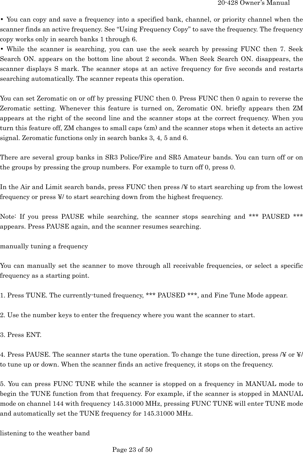     20-428 Owner&rsquo;s Manual   Page 23 of 50   &bull;  You can copy and save a frequency into a specified bank, channel, or priority channel when the scanner finds an active frequency. See &ldquo;Using Frequency Copy&rdquo; to save the frequency. The frequency copy works only in search banks 1 through 6. &bull; While the scanner is searching, you can use the seek search by pressing FUNC then 7. Seek Search ON. appears on the bottom line about 2 seconds. When Seek Search ON. disappears, the scanner displays S mark. The scanner stops at an active frequency for five seconds and restarts searching automatically. The scanner repeats this operation.  You can set Zeromatic on or off by pressing FUNC then 0. Press FUNC then 0 again to reverse the Zeromatic setting. Whenever this feature is turned on, Zeromatic ON. briefly appears then ZM appears at the right of the second line and the scanner stops at the correct frequency. When you turn this feature off, ZM changes to small caps (zm) and the scanner stops when it detects an active signal. Zeromatic functions only in search banks 3, 4, 5 and 6.  There are several group banks in SR3 Police/Fire and SR5 Amateur bands. You can turn off or on the groups by pressing the group numbers. For example to turn off 0, press 0.  In the Air and Limit search bands, press FUNC then press /&yen; to start searching up from the lowest frequency or press &yen;/ to start searching down from the highest frequency.  Note: If you press PAUSE while searching, the scanner stops searching and *** PAUSED *** appears. Press PAUSE again, and the scanner resumes searching.  manually tuning a frequency  You can manually set the scanner to move through all receivable frequencies, or select a specific frequency as a starting point.  1. Press TUNE. The currently-tuned frequency, *** PAUSED ***, and Fine Tune Mode appear.  2. Use the number keys to enter the frequency where you want the scanner to start.  3. Press ENT.  4. Press PAUSE. The scanner starts the tune operation. To change the tune direction, press /&yen; or &yen;/ to tune up or down. When the scanner finds an active frequency, it stops on the frequency.  5. You can press FUNC TUNE while the scanner is stopped on a frequency in MANUAL mode to begin the TUNE function from that frequency. For example, if the scanner is stopped in MANUAL mode on channel 144 with frequency 145.31000 MHz, pressing FUNC TUNE will enter TUNE mode and automatically set the TUNE frequency for 145.31000 MHz.  listening to the weather band 