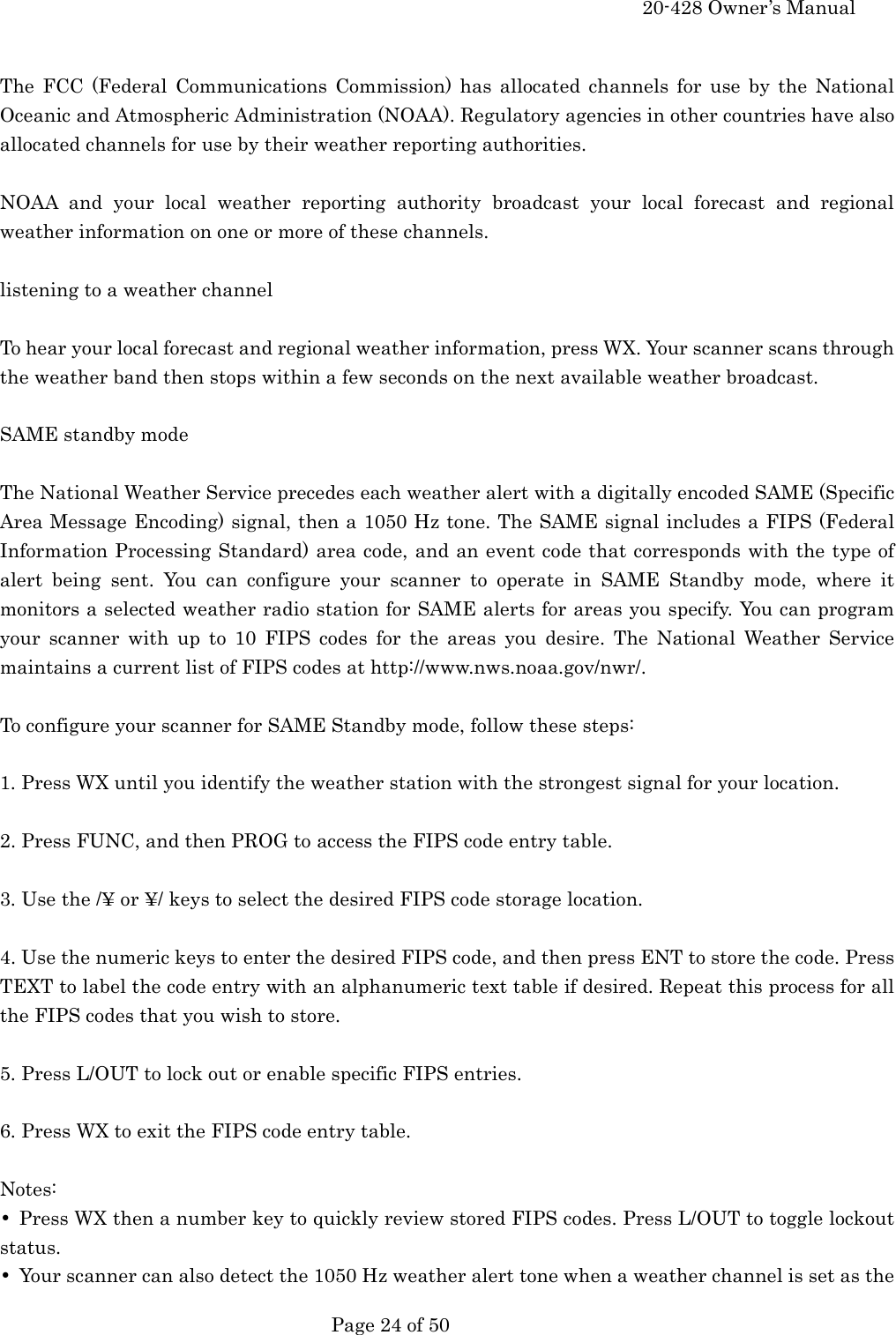     20-428 Owner&rsquo;s Manual   Page 24 of 50    The FCC (Federal Communications Commission) has allocated channels for use by the National Oceanic and Atmospheric Administration (NOAA). Regulatory agencies in other countries have also allocated channels for use by their weather reporting authorities.  NOAA and your local weather reporting authority broadcast your local forecast and regional weather information on one or more of these channels.  listening to a weather channel  To hear your local forecast and regional weather information, press WX. Your scanner scans through the weather band then stops within a few seconds on the next available weather broadcast.  SAME standby mode  The National Weather Service precedes each weather alert with a digitally encoded SAME (Specific Area Message Encoding) signal, then a 1050 Hz tone. The SAME signal includes a FIPS (Federal Information Processing Standard) area code, and an event code that corresponds with the type of alert being sent. You can configure your scanner to operate in SAME Standby mode, where it monitors a selected weather radio station for SAME alerts for areas you specify. You can program your scanner with up to 10 FIPS codes for the areas you desire. The National Weather Service maintains a current list of FIPS codes at http://www.nws.noaa.gov/nwr/.  To configure your scanner for SAME Standby mode, follow these steps:  1. Press WX until you identify the weather station with the strongest signal for your location.  2. Press FUNC, and then PROG to access the FIPS code entry table.  3. Use the /&yen; or &yen;/ keys to select the desired FIPS code storage location.  4. Use the numeric keys to enter the desired FIPS code, and then press ENT to store the code. Press TEXT to label the code entry with an alphanumeric text table if desired. Repeat this process for all the FIPS codes that you wish to store.  5. Press L/OUT to lock out or enable specific FIPS entries.  6. Press WX to exit the FIPS code entry table.  Notes: &bull;  Press WX then a number key to quickly review stored FIPS codes. Press L/OUT to toggle lockout status. &bull;  Your scanner can also detect the 1050 Hz weather alert tone when a weather channel is set as the 