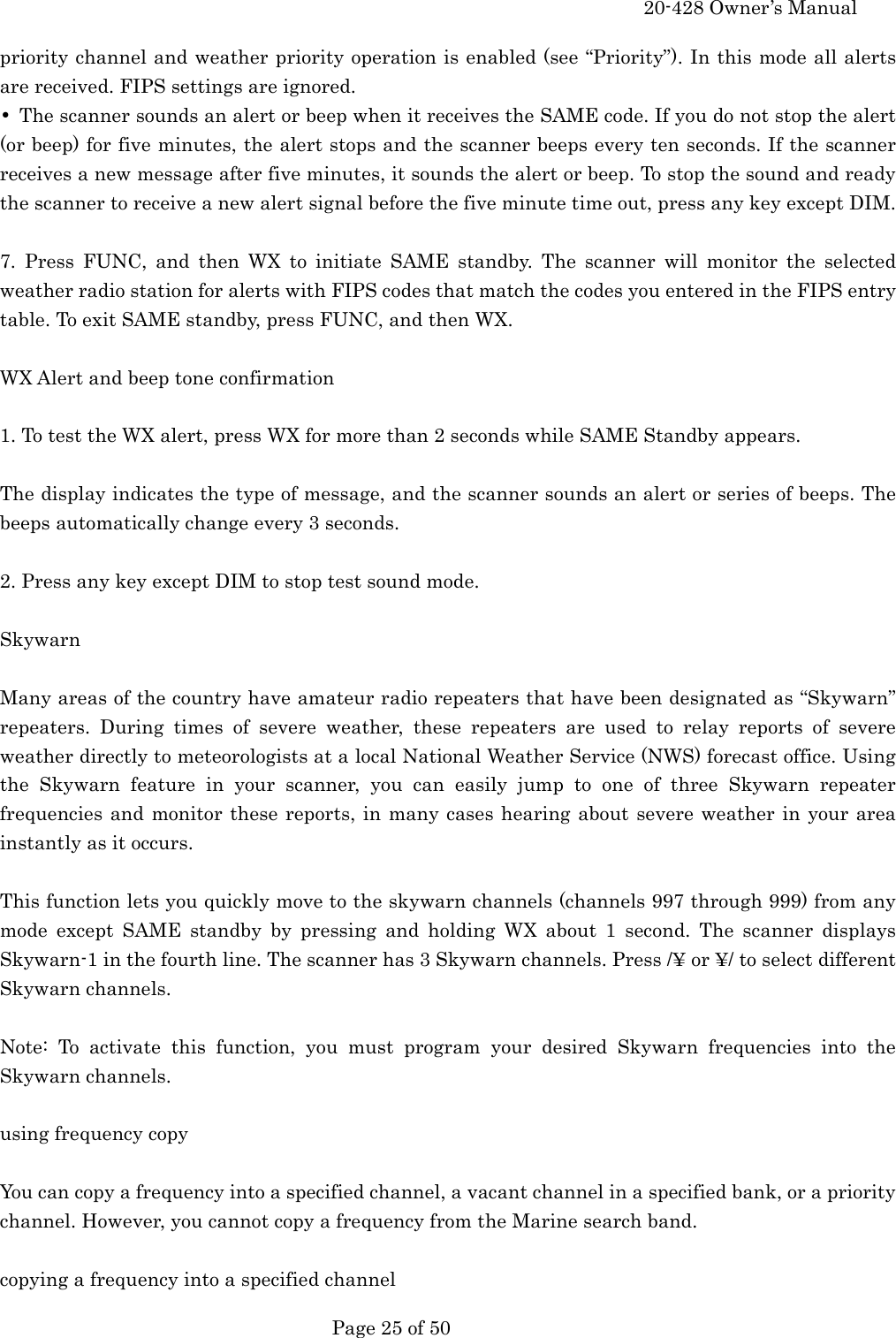    20-428 Owner&rsquo;s Manual   Page 25 of 50   priority channel and weather priority operation is enabled (see &ldquo;Priority&rdquo;). In this mode all alerts are received. FIPS settings are ignored. &bull;  The scanner sounds an alert or beep when it receives the SAME code. If you do not stop the alert (or beep) for five minutes, the alert stops and the scanner beeps every ten seconds. If the scanner receives a new message after five minutes, it sounds the alert or beep. To stop the sound and ready the scanner to receive a new alert signal before the five minute time out, press any key except DIM.  7. Press FUNC, and then WX to initiate SAME standby. The scanner will monitor the selected weather radio station for alerts with FIPS codes that match the codes you entered in the FIPS entry table. To exit SAME standby, press FUNC, and then WX.  WX Alert and beep tone confirmation  1. To test the WX alert, press WX for more than 2 seconds while SAME Standby appears.  The display indicates the type of message, and the scanner sounds an alert or series of beeps. The beeps automatically change every 3 seconds.  2. Press any key except DIM to stop test sound mode.  Skywarn  Many areas of the country have amateur radio repeaters that have been designated as &ldquo;Skywarn&rdquo; repeaters. During times of severe weather, these repeaters are used to relay reports of severe weather directly to meteorologists at a local National Weather Service (NWS) forecast office. Using the Skywarn feature in your scanner, you can easily jump to one of three Skywarn repeater frequencies and monitor these reports, in many cases hearing about severe weather in your area instantly as it occurs.  This function lets you quickly move to the skywarn channels (channels 997 through 999) from any mode except SAME standby by pressing and holding WX about 1 second. The scanner displays Skywarn-1 in the fourth line. The scanner has 3 Skywarn channels. Press /&yen; or &yen;/ to select different Skywarn channels.  Note: To activate this function, you must program your desired Skywarn frequencies into the Skywarn channels.  using frequency copy  You can copy a frequency into a specified channel, a vacant channel in a specified bank, or a priority channel. However, you cannot copy a frequency from the Marine search band.  copying a frequency into a specified channel 