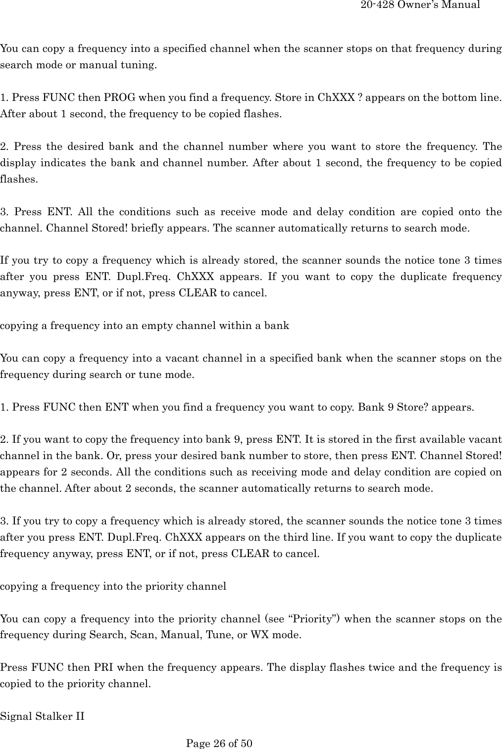     20-428 Owner&rsquo;s Manual   Page 26 of 50    You can copy a frequency into a specified channel when the scanner stops on that frequency during search mode or manual tuning.  1. Press FUNC then PROG when you find a frequency. Store in ChXXX ? appears on the bottom line. After about 1 second, the frequency to be copied flashes.  2. Press the desired bank and the channel number where you want to store the frequency. The display indicates the bank and channel number. After about 1 second, the frequency to be copied flashes.  3. Press ENT. All the conditions such as receive mode and delay condition are copied onto the channel. Channel Stored! briefly appears. The scanner automatically returns to search mode.  If you try to copy a frequency which is already stored, the scanner sounds the notice tone 3 times after you press ENT. Dupl.Freq. ChXXX appears. If you want to copy the duplicate frequency anyway, press ENT, or if not, press CLEAR to cancel.  copying a frequency into an empty channel within a bank  You can copy a frequency into a vacant channel in a specified bank when the scanner stops on the frequency during search or tune mode.  1. Press FUNC then ENT when you find a frequency you want to copy. Bank 9 Store? appears.  2. If you want to copy the frequency into bank 9, press ENT. It is stored in the first available vacant channel in the bank. Or, press your desired bank number to store, then press ENT. Channel Stored! appears for 2 seconds. All the conditions such as receiving mode and delay condition are copied on the channel. After about 2 seconds, the scanner automatically returns to search mode.  3. If you try to copy a frequency which is already stored, the scanner sounds the notice tone 3 times after you press ENT. Dupl.Freq. ChXXX appears on the third line. If you want to copy the duplicate frequency anyway, press ENT, or if not, press CLEAR to cancel.  copying a frequency into the priority channel  You can copy a frequency into the priority channel (see &ldquo;Priority&rdquo;) when the scanner stops on the frequency during Search, Scan, Manual, Tune, or WX mode.  Press FUNC then PRI when the frequency appears. The display flashes twice and the frequency is copied to the priority channel.  Signal Stalker II 