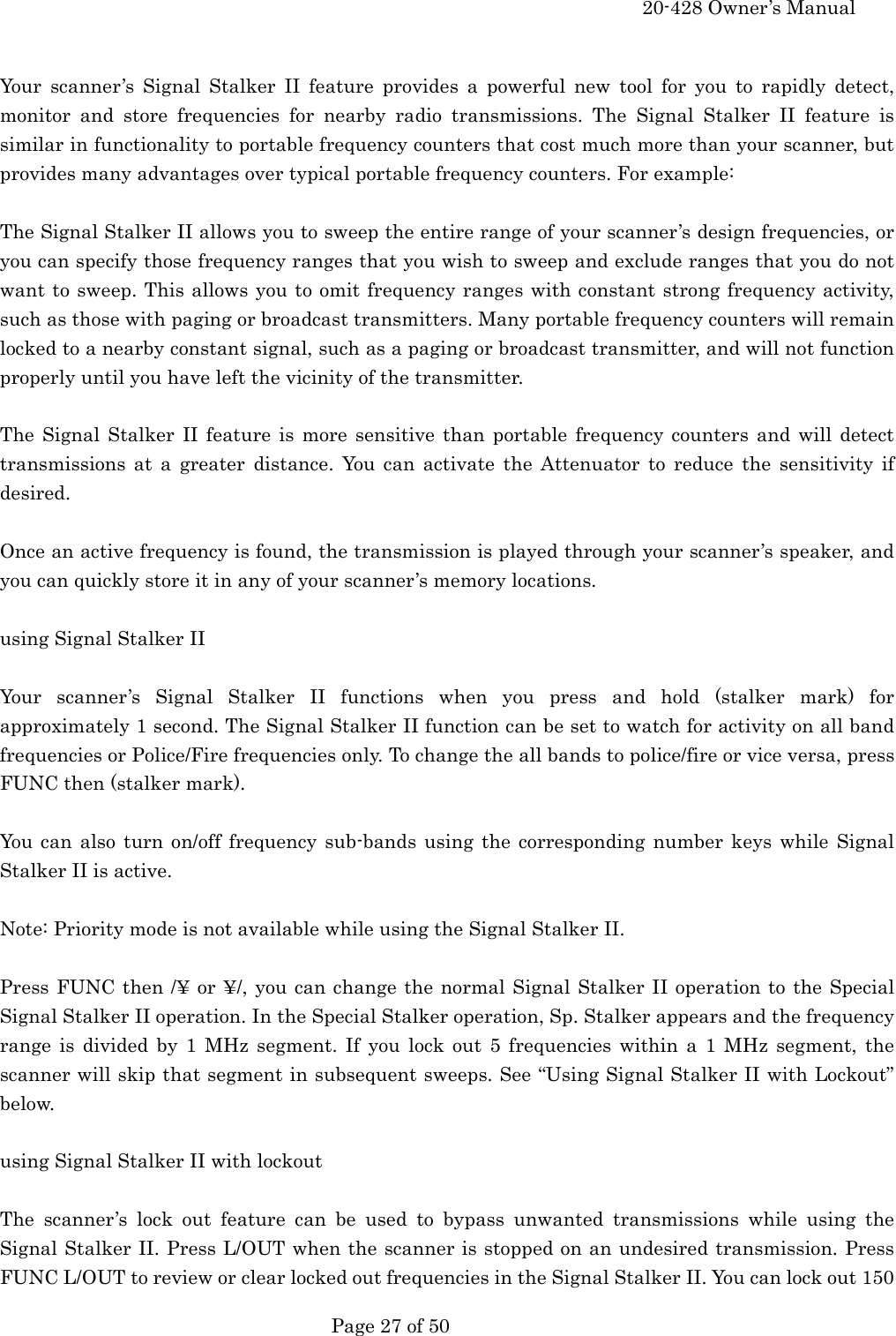     20-428 Owner&rsquo;s Manual   Page 27 of 50    Your scanner&rsquo;s Signal Stalker II feature provides a powerful new tool for you to rapidly detect, monitor and store frequencies for nearby radio transmissions. The Signal Stalker II feature is similar in functionality to portable frequency counters that cost much more than your scanner, but provides many advantages over typical portable frequency counters. For example:  The Signal Stalker II allows you to sweep the entire range of your scanner&rsquo;s design frequencies, or you can specify those frequency ranges that you wish to sweep and exclude ranges that you do not want to sweep. This allows you to omit frequency ranges with constant strong frequency activity, such as those with paging or broadcast transmitters. Many portable frequency counters will remain locked to a nearby constant signal, such as a paging or broadcast transmitter, and will not function properly until you have left the vicinity of the transmitter.  The Signal Stalker II feature is more sensitive than portable frequency counters and will detect transmissions at a greater distance. You can activate the Attenuator to reduce the sensitivity if desired.  Once an active frequency is found, the transmission is played through your scanner&rsquo;s speaker, and you can quickly store it in any of your scanner&rsquo;s memory locations.  using Signal Stalker II  Your scanner&rsquo;s Signal Stalker II functions when you press and hold (stalker mark) for approximately 1 second. The Signal Stalker II function can be set to watch for activity on all band frequencies or Police/Fire frequencies only. To change the all bands to police/fire or vice versa, press FUNC then (stalker mark).  You can also turn on/off frequency sub-bands using the corresponding number keys while Signal Stalker II is active.  Note: Priority mode is not available while using the Signal Stalker II.  Press FUNC then /&yen; or &yen;/, you can change the normal Signal Stalker II operation to the Special Signal Stalker II operation. In the Special Stalker operation, Sp. Stalker appears and the frequency range is divided by 1 MHz segment. If you lock out 5 frequencies within a 1 MHz segment, the scanner will skip that segment in subsequent sweeps. See &ldquo;Using Signal Stalker II with Lockout&rdquo; below.  using Signal Stalker II with lockout  The scanner&rsquo;s lock out feature can be used to bypass unwanted transmissions while using the Signal Stalker II. Press L/OUT when the scanner is stopped on an undesired transmission. Press FUNC L/OUT to review or clear locked out frequencies in the Signal Stalker II. You can lock out 150 