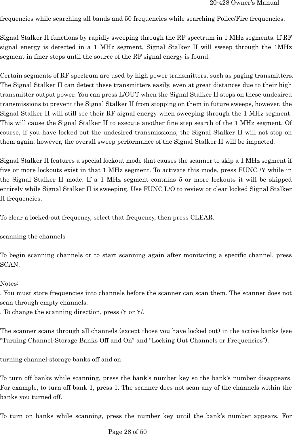     20-428 Owner&rsquo;s Manual   Page 28 of 50   frequencies while searching all bands and 50 frequencies while searching Police/Fire frequencies.  Signal Stalker II functions by rapidly sweeping through the RF spectrum in 1 MHz segments. If RF signal energy is detected in a 1 MHz segment, Signal Stalker II will sweep through the 1MHz segment in finer steps until the source of the RF signal energy is found.  Certain segments of RF spectrum are used by high power transmitters, such as paging transmitters. The Signal Stalker II can detect these transmitters easily, even at great distances due to their high transmitter output power. You can press L/OUT when the Signal Stalker II stops on these undesired transmissions to prevent the Signal Stalker II from stopping on them in future sweeps, however, the Signal Stalker II will still see their RF signal energy when sweeping through the 1 MHz segment. This will cause the Signal Stalker II to execute another fine step search of the 1 MHz segment. Of course, if you have locked out the undesired transmissions, the Signal Stalker II will not stop on them again, however, the overall sweep performance of the Signal Stalker II will be impacted.  Signal Stalker II features a special lockout mode that causes the scanner to skip a 1 MHz segment if five or more lockouts exist in that 1 MHz segment. To activate this mode, press FUNC /&yen; while in the Signal Stalker II mode. If a 1 MHz segment contains 5 or more lockouts it will be skipped entirely while Signal Stalker II is sweeping. Use FUNC L/O to review or clear locked Signal Stalker II frequencies.  To clear a locked-out frequency, select that frequency, then press CLEAR.  scanning the channels  To begin scanning channels or to start scanning again after monitoring a specific channel, press SCAN.  Notes: . You must store frequencies into channels before the scanner can scan them. The scanner does not scan through empty channels. . To change the scanning direction, press /&yen; or &yen;/.  The scanner scans through all channels (except those you have locked out) in the active banks (see &ldquo;Turning Channel-Storage Banks Off and On&rdquo; and &ldquo;Locking Out Channels or Frequencies&rdquo;).  turning channel-storage banks off and on  To turn off banks while scanning, press the bank&rsquo;s number key so the bank&rsquo;s number disappears. For example, to turn off bank 1, press 1. The scanner does not scan any of the channels within the banks you turned off.  To turn on banks while scanning, press the number key until the bank&rsquo;s number appears. For 