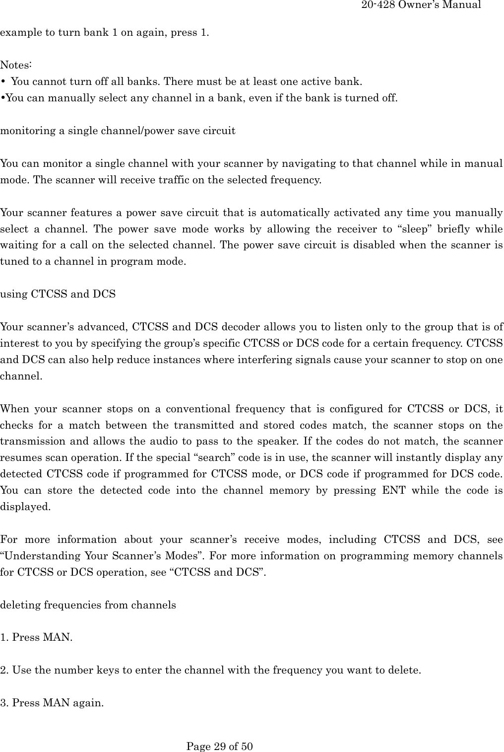     20-428 Owner&rsquo;s Manual   Page 29 of 50   example to turn bank 1 on again, press 1.  Notes: &bull;  You cannot turn off all banks. There must be at least one active bank. &bull;You can manually select any channel in a bank, even if the bank is turned off.  monitoring a single channel/power save circuit  You can monitor a single channel with your scanner by navigating to that channel while in manual mode. The scanner will receive traffic on the selected frequency.  Your scanner features a power save circuit that is automatically activated any time you manually select a channel. The power save mode works by allowing the receiver to &ldquo;sleep&rdquo; briefly while waiting for a call on the selected channel. The power save circuit is disabled when the scanner is tuned to a channel in program mode.  using CTCSS and DCS  Your scanner&rsquo;s advanced, CTCSS and DCS decoder allows you to listen only to the group that is of interest to you by specifying the group&rsquo;s specific CTCSS or DCS code for a certain frequency. CTCSS and DCS can also help reduce instances where interfering signals cause your scanner to stop on one channel.  When your scanner stops on a conventional frequency that is configured for CTCSS or DCS, it checks for a match between the transmitted and stored codes match, the scanner stops on the transmission and allows the audio to pass to the speaker. If the codes do not match, the scanner resumes scan operation. If the special &ldquo;search&rdquo; code is in use, the scanner will instantly display any detected CTCSS code if programmed for CTCSS mode, or DCS code if programmed for DCS code. You can store the detected code into the channel memory by pressing ENT while the code is displayed.  For more information about your scanner&rsquo;s receive modes, including CTCSS and DCS, see &ldquo;Understanding Your Scanner&rsquo;s Modes&rdquo;. For more information on programming memory channels for CTCSS or DCS operation, see &ldquo;CTCSS and DCS&rdquo;.  deleting frequencies from channels  1. Press MAN.  2. Use the number keys to enter the channel with the frequency you want to delete.  3. Press MAN again.  