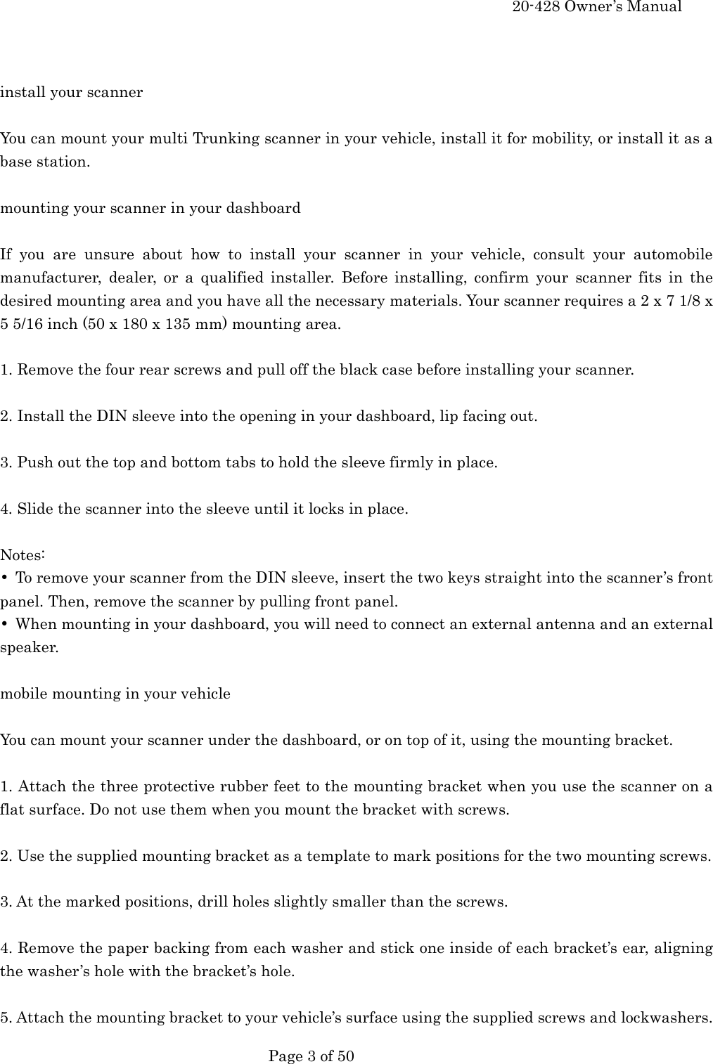     20-428 Owner&rsquo;s Manual   Page 3 of 50     install your scanner  You can mount your multi Trunking scanner in your vehicle, install it for mobility, or install it as a base station.  mounting your scanner in your dashboard  If you are unsure about how to install your scanner in your vehicle, consult your automobile manufacturer, dealer, or a qualified installer. Before installing, confirm your scanner fits in the desired mounting area and you have all the necessary materials. Your scanner requires a 2 x 7 1/8 x 5 5/16 inch (50 x 180 x 135 mm) mounting area.  1. Remove the four rear screws and pull off the black case before installing your scanner.  2. Install the DIN sleeve into the opening in your dashboard, lip facing out.  3. Push out the top and bottom tabs to hold the sleeve firmly in place.  4. Slide the scanner into the sleeve until it locks in place.  Notes: &bull;  To remove your scanner from the DIN sleeve, insert the two keys straight into the scanner&rsquo;s front panel. Then, remove the scanner by pulling front panel. &bull;  When mounting in your dashboard, you will need to connect an external antenna and an external speaker.  mobile mounting in your vehicle  You can mount your scanner under the dashboard, or on top of it, using the mounting bracket.  1. Attach the three protective rubber feet to the mounting bracket when you use the scanner on a flat surface. Do not use them when you mount the bracket with screws.  2. Use the supplied mounting bracket as a template to mark positions for the two mounting screws.  3. At the marked positions, drill holes slightly smaller than the screws.  4. Remove the paper backing from each washer and stick one inside of each bracket&rsquo;s ear, aligning the washer&rsquo;s hole with the bracket&rsquo;s hole.  5. Attach the mounting bracket to your vehicle&rsquo;s surface using the supplied screws and lockwashers. 