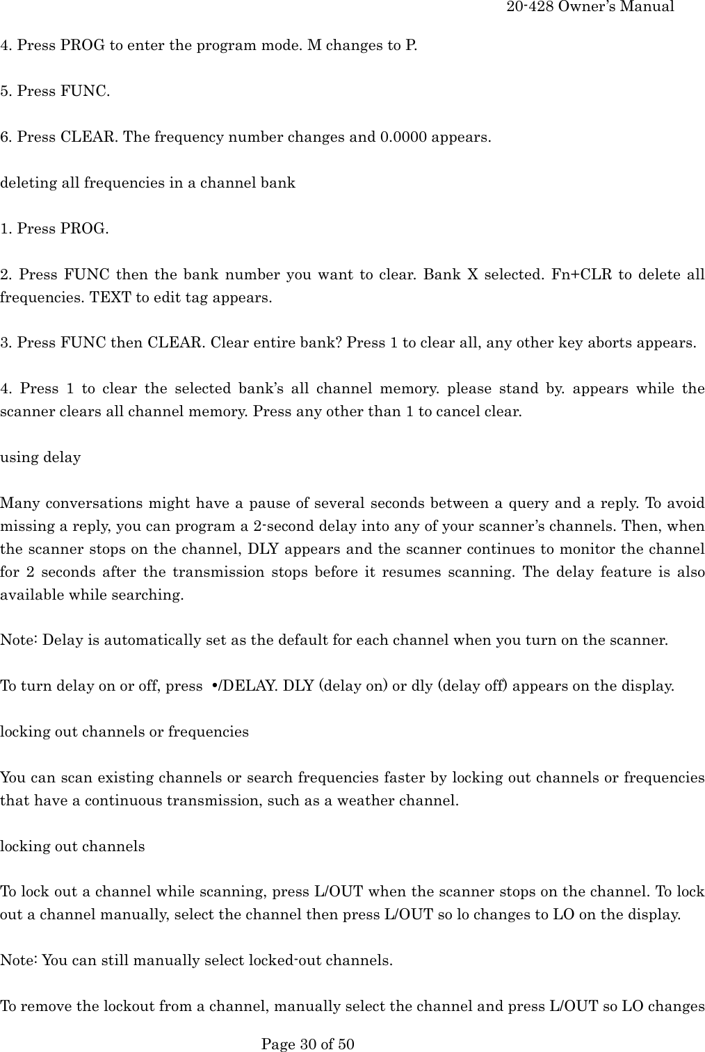     20-428 Owner&rsquo;s Manual   Page 30 of 50   4. Press PROG to enter the program mode. M changes to P.  5. Press FUNC.  6. Press CLEAR. The frequency number changes and 0.0000 appears.  deleting all frequencies in a channel bank  1. Press PROG.  2. Press FUNC then the bank number you want to clear. Bank X selected. Fn+CLR to delete all frequencies. TEXT to edit tag appears.  3. Press FUNC then CLEAR. Clear entire bank? Press 1 to clear all, any other key aborts appears.  4. Press 1 to clear the selected bank&rsquo;s all channel memory. please stand by. appears while the scanner clears all channel memory. Press any other than 1 to cancel clear.  using delay  Many conversations might have a pause of several seconds between a query and a reply. To avoid missing a reply, you can program a 2-second delay into any of your scanner&rsquo;s channels. Then, when the scanner stops on the channel, DLY appears and the scanner continues to monitor the channel for 2 seconds after the transmission stops before it resumes scanning. The delay feature is also available while searching.  Note: Delay is automatically set as the default for each channel when you turn on the scanner.  To turn delay on or off, press  &bull;/DELAY. DLY (delay on) or dly (delay off) appears on the display.  locking out channels or frequencies  You can scan existing channels or search frequencies faster by locking out channels or frequencies that have a continuous transmission, such as a weather channel.  locking out channels  To lock out a channel while scanning, press L/OUT when the scanner stops on the channel. To lock out a channel manually, select the channel then press L/OUT so lo changes to LO on the display.  Note: You can still manually select locked-out channels.  To remove the lockout from a channel, manually select the channel and press L/OUT so LO changes 