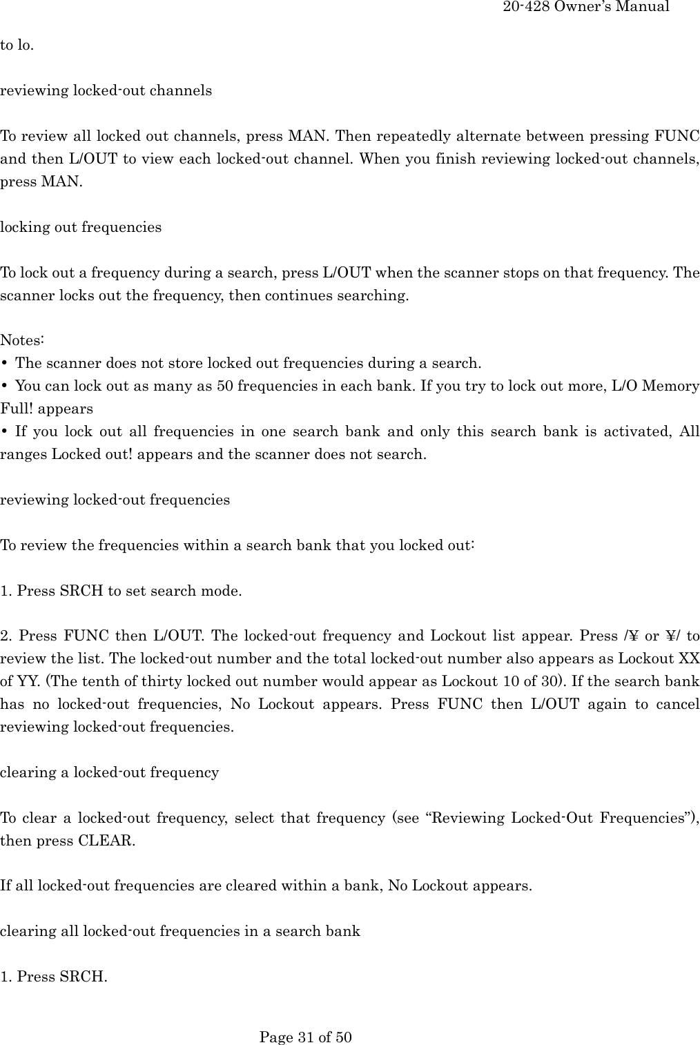     20-428 Owner&rsquo;s Manual   Page 31 of 50   to lo.  reviewing locked-out channels  To review all locked out channels, press MAN. Then repeatedly alternate between pressing FUNC and then L/OUT to view each locked-out channel. When you finish reviewing locked-out channels, press MAN.  locking out frequencies  To lock out a frequency during a search, press L/OUT when the scanner stops on that frequency. The scanner locks out the frequency, then continues searching.  Notes: &bull;  The scanner does not store locked out frequencies during a search. &bull;  You can lock out as many as 50 frequencies in each bank. If you try to lock out more, L/O Memory Full! appears &bull; If you lock out all frequencies in one search bank and only this search bank is activated, All ranges Locked out! appears and the scanner does not search.  reviewing locked-out frequencies  To review the frequencies within a search bank that you locked out:  1. Press SRCH to set search mode.  2. Press FUNC then L/OUT. The locked-out frequency and Lockout list appear. Press /&yen; or &yen;/ to review the list. The locked-out number and the total locked-out number also appears as Lockout XX of YY. (The tenth of thirty locked out number would appear as Lockout 10 of 30). If the search bank has no locked-out frequencies, No Lockout appears. Press FUNC then L/OUT again to cancel reviewing locked-out frequencies.  clearing a locked-out frequency  To clear a locked-out frequency, select that frequency (see &ldquo;Reviewing Locked-Out Frequencies&rdquo;), then press CLEAR.  If all locked-out frequencies are cleared within a bank, No Lockout appears.  clearing all locked-out frequencies in a search bank  1. Press SRCH.  
