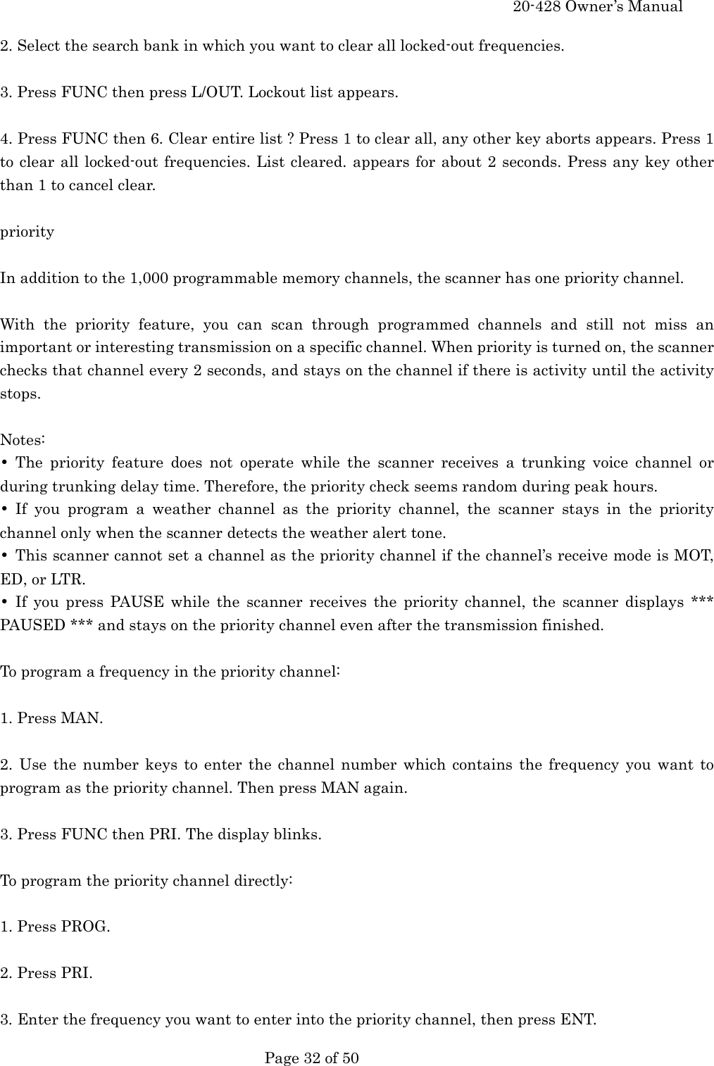     20-428 Owner&rsquo;s Manual   Page 32 of 50   2. Select the search bank in which you want to clear all locked-out frequencies.  3. Press FUNC then press L/OUT. Lockout list appears.  4. Press FUNC then 6. Clear entire list ? Press 1 to clear all, any other key aborts appears. Press 1 to clear all locked-out frequencies. List cleared. appears for about 2 seconds. Press any key other than 1 to cancel clear.  priority  In addition to the 1,000 programmable memory channels, the scanner has one priority channel.  With the priority feature, you can scan through programmed channels and still not miss an important or interesting transmission on a specific channel. When priority is turned on, the scanner checks that channel every 2 seconds, and stays on the channel if there is activity until the activity stops.  Notes: &bull; The priority feature does not operate while the scanner receives a trunking voice channel or during trunking delay time. Therefore, the priority check seems random during peak hours. &bull; If you program a weather channel as the priority channel, the scanner stays in the priority channel only when the scanner detects the weather alert tone. &bull;  This scanner cannot set a channel as the priority channel if the channel&rsquo;s receive mode is MOT, ED, or LTR. &bull; If you press PAUSE while the scanner receives the priority channel, the scanner displays *** PAUSED *** and stays on the priority channel even after the transmission finished.  To program a frequency in the priority channel:  1. Press MAN.  2. Use the number keys to enter the channel number which contains the frequency you want to program as the priority channel. Then press MAN again.  3. Press FUNC then PRI. The display blinks.  To program the priority channel directly:  1. Press PROG.  2. Press PRI.  3. Enter the frequency you want to enter into the priority channel, then press ENT. 