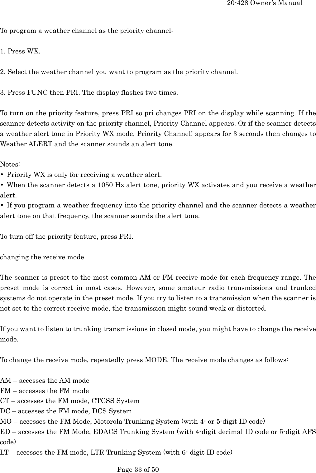     20-428 Owner&rsquo;s Manual   Page 33 of 50    To program a weather channel as the priority channel:  1. Press WX.  2. Select the weather channel you want to program as the priority channel.  3. Press FUNC then PRI. The display flashes two times.  To turn on the priority feature, press PRI so pri changes PRI on the display while scanning. If the scanner detects activity on the priority channel, Priority Channel appears. Or if the scanner detects a weather alert tone in Priority WX mode, Priority Channel! appears for 3 seconds then changes to Weather ALERT and the scanner sounds an alert tone.  Notes: &bull;  Priority WX is only for receiving a weather alert. &bull;  When the scanner detects a 1050 Hz alert tone, priority WX activates and you receive a weather alert. &bull;  If you program a weather frequency into the priority channel and the scanner detects a weather alert tone on that frequency, the scanner sounds the alert tone.  To turn off the priority feature, press PRI.  changing the receive mode  The scanner is preset to the most common AM or FM receive mode for each frequency range. The preset mode is correct in most cases. However, some amateur radio transmissions and trunked systems do not operate in the preset mode. If you try to listen to a transmission when the scanner is not set to the correct receive mode, the transmission might sound weak or distorted.  If you want to listen to trunking transmissions in closed mode, you might have to change the receive mode.  To change the receive mode, repeatedly press MODE. The receive mode changes as follows:  AM &ndash; accesses the AM mode FM &ndash; accesses the FM mode CT &ndash; accesses the FM mode, CTCSS System DC &ndash; accesses the FM mode, DCS System MO &ndash; accesses the FM Mode, Motorola Trunking System (with 4- or 5-digit ID code) ED &ndash; accesses the FM Mode, EDACS Trunking System (with 4-digit decimal ID code or 5-digit AFS code) LT &ndash; accesses the FM mode, LTR Trunking System (with 6- digit ID code) 