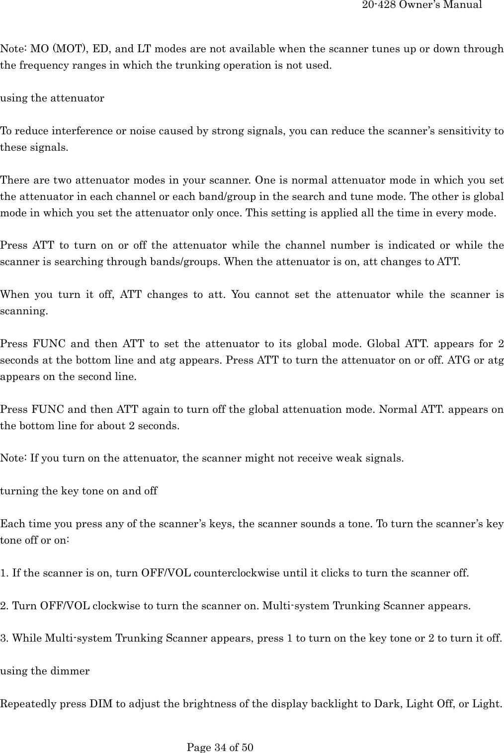     20-428 Owner&rsquo;s Manual   Page 34 of 50    Note: MO (MOT), ED, and LT modes are not available when the scanner tunes up or down through the frequency ranges in which the trunking operation is not used.  using the attenuator  To reduce interference or noise caused by strong signals, you can reduce the scanner&rsquo;s sensitivity to these signals.  There are two attenuator modes in your scanner. One is normal attenuator mode in which you set the attenuator in each channel or each band/group in the search and tune mode. The other is global mode in which you set the attenuator only once. This setting is applied all the time in every mode.  Press ATT to turn on or off the attenuator while the channel number is indicated or while the scanner is searching through bands/groups. When the attenuator is on, att changes to ATT.  When you turn it off, ATT changes to att. You cannot set the attenuator while the scanner is scanning.  Press FUNC and then ATT to set the attenuator to its global mode. Global ATT. appears for 2 seconds at the bottom line and atg appears. Press ATT to turn the attenuator on or off. ATG or atg appears on the second line.  Press FUNC and then ATT again to turn off the global attenuation mode. Normal ATT. appears on the bottom line for about 2 seconds.  Note: If you turn on the attenuator, the scanner might not receive weak signals.  turning the key tone on and off  Each time you press any of the scanner&rsquo;s keys, the scanner sounds a tone. To turn the scanner&rsquo;s key tone off or on:  1. If the scanner is on, turn OFF/VOL counterclockwise until it clicks to turn the scanner off.  2. Turn OFF/VOL clockwise to turn the scanner on. Multi-system Trunking Scanner appears.  3. While Multi-system Trunking Scanner appears, press 1 to turn on the key tone or 2 to turn it off.  using the dimmer  Repeatedly press DIM to adjust the brightness of the display backlight to Dark, Light Off, or Light.  