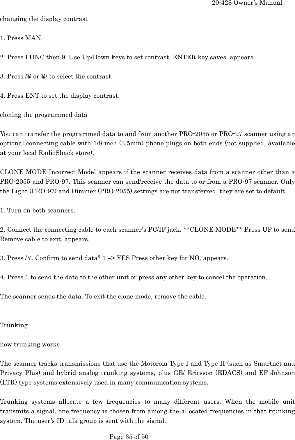     20-428 Owner&rsquo;s Manual   Page 35 of 50   changing the display contrast  1. Press MAN.  2. Press FUNC then 9. Use Up/Down keys to set contrast, ENTER key saves. appears.  3. Press /&yen; or &yen;/ to select the contrast.  4. Press ENT to set the display contrast.  cloning the programmed data  You can transfer the programmed data to and from another PRO-2055 or PRO-97 scanner using an optional connecting cable with 1/8-inch (3.5mm) phone plugs on both ends (not supplied, available at your local RadioShack store).  CLONE MODE Incorrect Model appears if the scanner receives data from a scanner other than a PRO-2055 and PRO-97. This scanner can send/receive the data to or from a PRO-97 scanner. Only the Light (PRO-97) and Dimmer (PRO-2055) settings are not transferred, they are set to default.  1. Turn on both scanners.  2. Connect the connecting cable to each scanner&rsquo;s PC/IF jack. **CLONE MODE** Press UP to send Remove cable to exit. appears.  3. Press /&yen;. Confirm to send data? 1 &ndash;> YES Press other key for NO. appears.  4. Press 1 to send the data to the other unit or press any other key to cancel the operation.  The scanner sends the data. To exit the clone mode, remove the cable.   Trunking  how trunking works  The scanner tracks transmissions that use the Motorola Type I and Type II (such as Smartnet and Privacy Plus) and hybrid analog trunking systems, plus GE/ Ericsson (EDACS) and EF Johnson (LTR) type systems extensively used in many communication systems.  Trunking systems allocate a few frequencies to many different users. When the mobile unit transmits a signal, one frequency is chosen from among the allocated frequencies in that trunking system. The user&rsquo;s ID talk group is sent with the signal. 