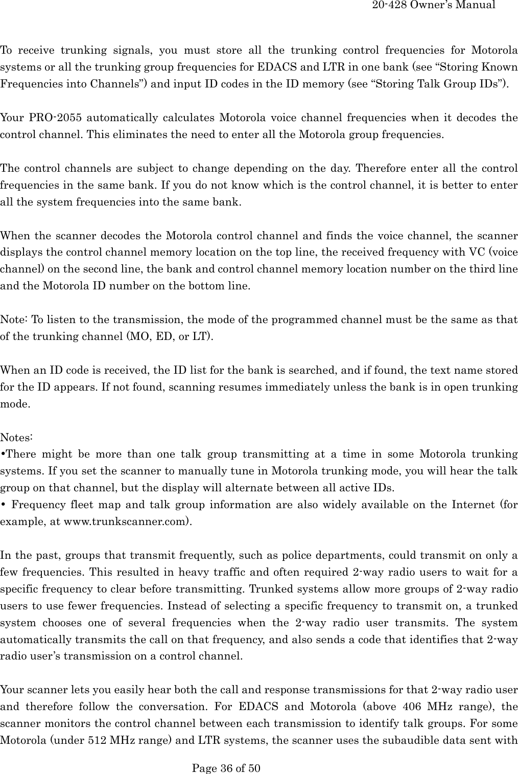     20-428 Owner&rsquo;s Manual   Page 36 of 50    To receive trunking signals, you must store all the trunking control frequencies for Motorola systems or all the trunking group frequencies for EDACS and LTR in one bank (see &ldquo;Storing Known Frequencies into Channels&rdquo;) and input ID codes in the ID memory (see &ldquo;Storing Talk Group IDs&rdquo;).  Your PRO-2055 automatically calculates Motorola voice channel frequencies when it decodes the control channel. This eliminates the need to enter all the Motorola group frequencies.  The control channels are subject to change depending on the day. Therefore enter all the control frequencies in the same bank. If you do not know which is the control channel, it is better to enter all the system frequencies into the same bank.  When the scanner decodes the Motorola control channel and finds the voice channel, the scanner displays the control channel memory location on the top line, the received frequency with VC (voice channel) on the second line, the bank and control channel memory location number on the third line and the Motorola ID number on the bottom line.  Note: To listen to the transmission, the mode of the programmed channel must be the same as that of the trunking channel (MO, ED, or LT).  When an ID code is received, the ID list for the bank is searched, and if found, the text name stored for the ID appears. If not found, scanning resumes immediately unless the bank is in open trunking mode.  Notes: &bull;There might be more than one talk group transmitting at a time in some Motorola trunking systems. If you set the scanner to manually tune in Motorola trunking mode, you will hear the talk group on that channel, but the display will alternate between all active IDs. &bull; Frequency fleet map and talk group information are also widely available on the Internet (for example, at www.trunkscanner.com).  In the past, groups that transmit frequently, such as police departments, could transmit on only a few frequencies. This resulted in heavy traffic and often required 2-way radio users to wait for a specific frequency to clear before transmitting. Trunked systems allow more groups of 2-way radio users to use fewer frequencies. Instead of selecting a specific frequency to transmit on, a trunked system chooses one of several frequencies when the 2-way radio user transmits. The system automatically transmits the call on that frequency, and also sends a code that identifies that 2-way radio user&rsquo;s transmission on a control channel.  Your scanner lets you easily hear both the call and response transmissions for that 2-way radio user and therefore follow the conversation. For EDACS and Motorola (above 406 MHz range), the scanner monitors the control channel between each transmission to identify talk groups. For some Motorola (under 512 MHz range) and LTR systems, the scanner uses the subaudible data sent with 