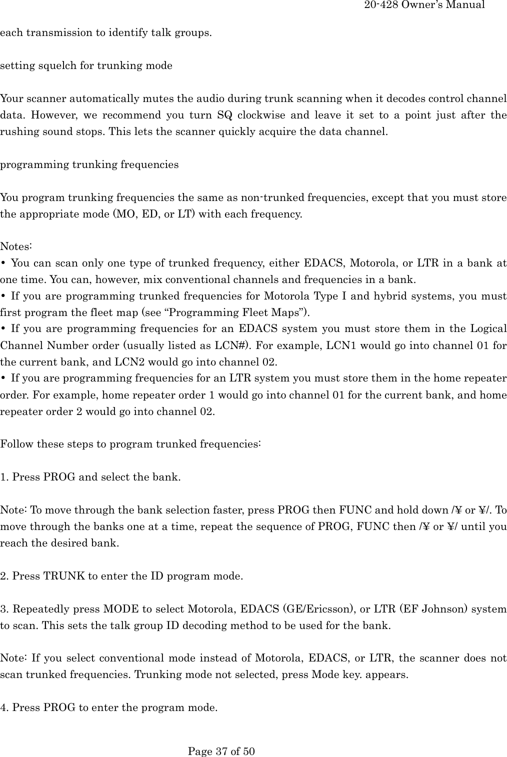     20-428 Owner&rsquo;s Manual   Page 37 of 50   each transmission to identify talk groups.  setting squelch for trunking mode  Your scanner automatically mutes the audio during trunk scanning when it decodes control channel data. However, we recommend you turn SQ clockwise and leave it set to a point just after the rushing sound stops. This lets the scanner quickly acquire the data channel.  programming trunking frequencies  You program trunking frequencies the same as non-trunked frequencies, except that you must store the appropriate mode (MO, ED, or LT) with each frequency.  Notes: &bull;  You can scan only one type of trunked frequency, either EDACS, Motorola, or LTR in a bank at one time. You can, however, mix conventional channels and frequencies in a bank. &bull;  If you are programming trunked frequencies for Motorola Type I and hybrid systems, you must first program the fleet map (see &ldquo;Programming Fleet Maps&rdquo;). &bull; If you are programming frequencies for an EDACS system you must store them in the Logical Channel Number order (usually listed as LCN#). For example, LCN1 would go into channel 01 for the current bank, and LCN2 would go into channel 02. &bull;  If you are programming frequencies for an LTR system you must store them in the home repeater order. For example, home repeater order 1 would go into channel 01 for the current bank, and home repeater order 2 would go into channel 02.  Follow these steps to program trunked frequencies:  1. Press PROG and select the bank.  Note: To move through the bank selection faster, press PROG then FUNC and hold down /&yen; or &yen;/. To move through the banks one at a time, repeat the sequence of PROG, FUNC then /&yen; or &yen;/ until you reach the desired bank.  2. Press TRUNK to enter the ID program mode.  3. Repeatedly press MODE to select Motorola, EDACS (GE/Ericsson), or LTR (EF Johnson) system to scan. This sets the talk group ID decoding method to be used for the bank.  Note: If you select conventional mode instead of Motorola, EDACS, or LTR, the scanner does not scan trunked frequencies. Trunking mode not selected, press Mode key. appears.  4. Press PROG to enter the program mode.  