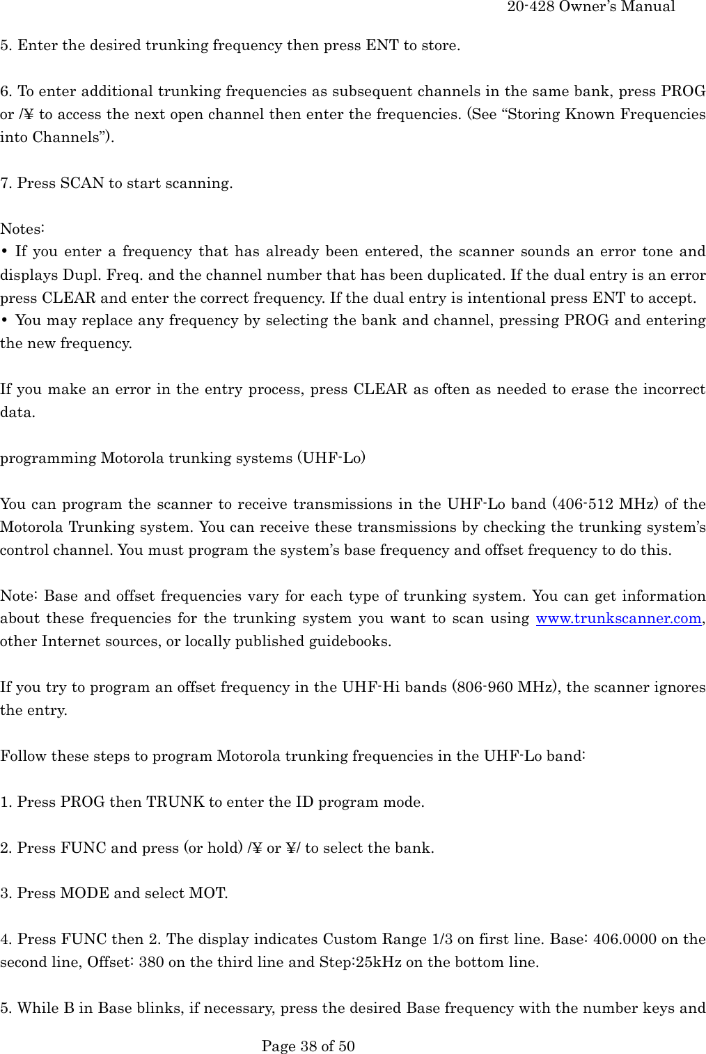     20-428 Owner&rsquo;s Manual   Page 38 of 50   5. Enter the desired trunking frequency then press ENT to store.  6. To enter additional trunking frequencies as subsequent channels in the same bank, press PROG or /&yen; to access the next open channel then enter the frequencies. (See &ldquo;Storing Known Frequencies into Channels&rdquo;).  7. Press SCAN to start scanning.  Notes: &bull; If you enter a frequency that has already been entered, the scanner sounds an error tone and displays Dupl. Freq. and the channel number that has been duplicated. If the dual entry is an error press CLEAR and enter the correct frequency. If the dual entry is intentional press ENT to accept. &bull;  You may replace any frequency by selecting the bank and channel, pressing PROG and entering the new frequency.  If you make an error in the entry process, press CLEAR as often as needed to erase the incorrect data.  programming Motorola trunking systems (UHF-Lo)  You can program the scanner to receive transmissions in the UHF-Lo band (406-512 MHz) of the Motorola Trunking system. You can receive these transmissions by checking the trunking system&rsquo;s control channel. You must program the system&rsquo;s base frequency and offset frequency to do this.  Note: Base and offset frequencies vary for each type of trunking system. You can get information about these frequencies for the trunking system you want to scan using www.trunkscanner.com, other Internet sources, or locally published guidebooks.  If you try to program an offset frequency in the UHF-Hi bands (806-960 MHz), the scanner ignores the entry.  Follow these steps to program Motorola trunking frequencies in the UHF-Lo band:  1. Press PROG then TRUNK to enter the ID program mode.  2. Press FUNC and press (or hold) /&yen; or &yen;/ to select the bank.  3. Press MODE and select MOT.  4. Press FUNC then 2. The display indicates Custom Range 1/3 on first line. Base: 406.0000 on the second line, Offset: 380 on the third line and Step:25kHz on the bottom line.  5. While B in Base blinks, if necessary, press the desired Base frequency with the number keys and 