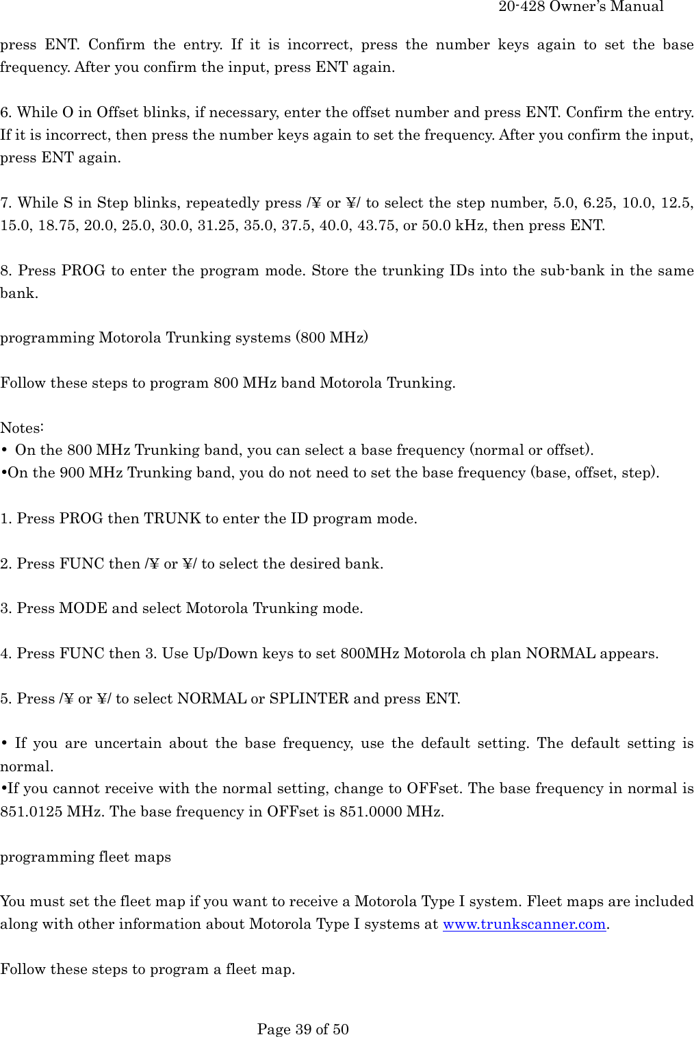     20-428 Owner&rsquo;s Manual   Page 39 of 50   press ENT. Confirm the entry. If it is incorrect, press the number keys again to set the base frequency. After you confirm the input, press ENT again.  6. While O in Offset blinks, if necessary, enter the offset number and press ENT. Confirm the entry. If it is incorrect, then press the number keys again to set the frequency. After you confirm the input, press ENT again.  7. While S in Step blinks, repeatedly press /&yen; or &yen;/ to select the step number, 5.0, 6.25, 10.0, 12.5, 15.0, 18.75, 20.0, 25.0, 30.0, 31.25, 35.0, 37.5, 40.0, 43.75, or 50.0 kHz, then press ENT.  8. Press PROG to enter the program mode. Store the trunking IDs into the sub-bank in the same bank.  programming Motorola Trunking systems (800 MHz)  Follow these steps to program 800 MHz band Motorola Trunking.  Notes: &bull;  On the 800 MHz Trunking band, you can select a base frequency (normal or offset). &bull;On the 900 MHz Trunking band, you do not need to set the base frequency (base, offset, step).  1. Press PROG then TRUNK to enter the ID program mode.  2. Press FUNC then /&yen; or &yen;/ to select the desired bank.  3. Press MODE and select Motorola Trunking mode.  4. Press FUNC then 3. Use Up/Down keys to set 800MHz Motorola ch plan NORMAL appears.  5. Press /&yen; or &yen;/ to select NORMAL or SPLINTER and press ENT.  &bull; If you are uncertain about the base frequency, use the default setting. The default setting is normal. &bull;If you cannot receive with the normal setting, change to OFFset. The base frequency in normal is 851.0125 MHz. The base frequency in OFFset is 851.0000 MHz.  programming fleet maps  You must set the fleet map if you want to receive a Motorola Type I system. Fleet maps are included along with other information about Motorola Type I systems at www.trunkscanner.com.  Follow these steps to program a fleet map.  