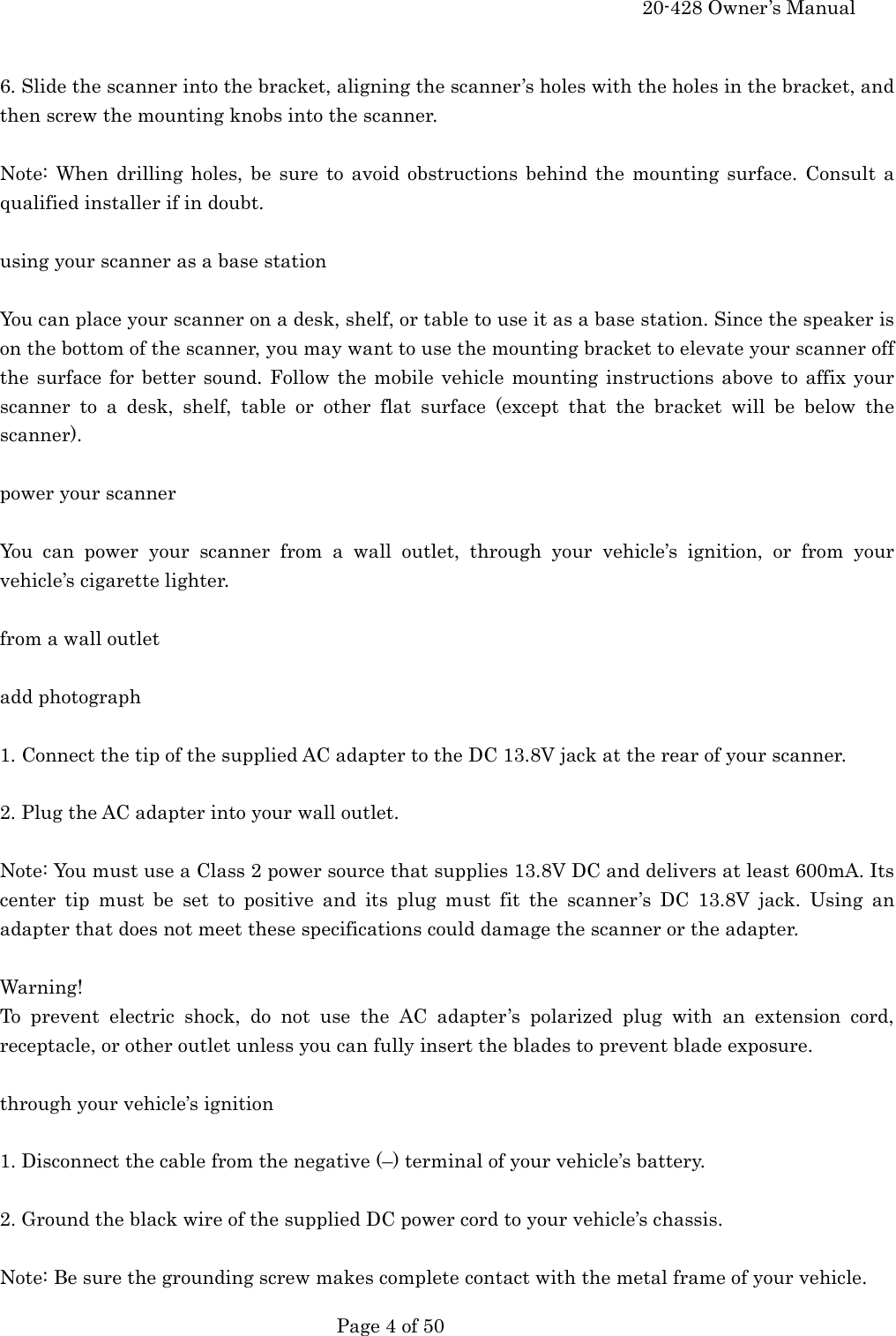     20-428 Owner&rsquo;s Manual   Page 4 of 50    6. Slide the scanner into the bracket, aligning the scanner&rsquo;s holes with the holes in the bracket, and then screw the mounting knobs into the scanner.  Note: When drilling holes, be sure to avoid obstructions behind the mounting surface. Consult a qualified installer if in doubt.  using your scanner as a base station  You can place your scanner on a desk, shelf, or table to use it as a base station. Since the speaker is on the bottom of the scanner, you may want to use the mounting bracket to elevate your scanner off the surface for better sound. Follow the mobile vehicle mounting instructions above to affix your scanner to a desk, shelf, table or other flat surface (except that the bracket will be below the scanner).  power your scanner  You can power your scanner from a wall outlet, through your vehicle&rsquo;s ignition, or from your vehicle&rsquo;s cigarette lighter.  from a wall outlet  add photograph  1. Connect the tip of the supplied AC adapter to the DC 13.8V jack at the rear of your scanner.  2. Plug the AC adapter into your wall outlet.  Note: You must use a Class 2 power source that supplies 13.8V DC and delivers at least 600mA. Its center tip must be set to positive and its plug must fit the scanner&rsquo;s DC 13.8V jack. Using an adapter that does not meet these specifications could damage the scanner or the adapter.  Warning! To prevent electric shock, do not use the AC adapter&rsquo;s polarized plug with an extension cord, receptacle, or other outlet unless you can fully insert the blades to prevent blade exposure.  through your vehicle&rsquo;s ignition  1. Disconnect the cable from the negative (&ndash;) terminal of your vehicle&rsquo;s battery.  2. Ground the black wire of the supplied DC power cord to your vehicle&rsquo;s chassis.  Note: Be sure the grounding screw makes complete contact with the metal frame of your vehicle. 