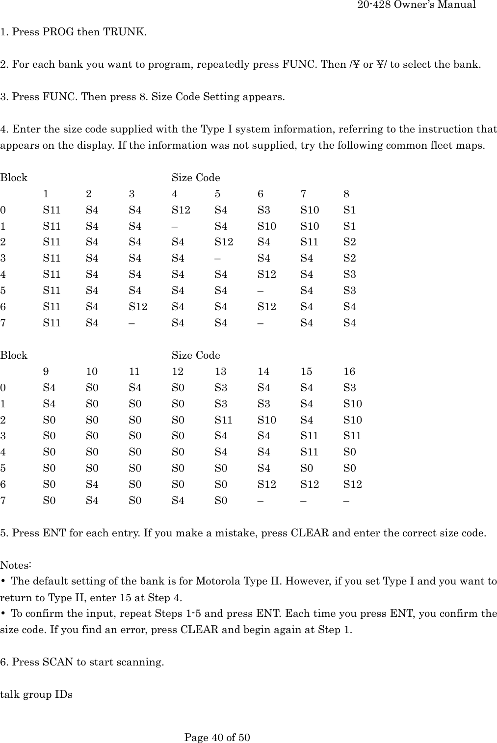     20-428 Owner&rsquo;s Manual   Page 40 of 50   1. Press PROG then TRUNK.  2. For each bank you want to program, repeatedly press FUNC. Then /&yen; or &yen;/ to select the bank.  3. Press FUNC. Then press 8. Size Code Setting appears.  4. Enter the size code supplied with the Type I system information, referring to the instruction that appears on the display. If the information was not supplied, try the following common fleet maps.  Block    Size Code   1 2 3 4 5 6 7 8 0  S11 S4 S4 S12 S4 S3 S10 S1 1  S11 S4 S4 &ndash;  S4 S10 S10 S1 2  S11 S4 S4 S4 S12 S4 S11 S2 3  S11 S4 S4 S4 &ndash;  S4 S4 S2 4  S11 S4 S4 S4 S4 S12 S4 S3 5  S11 S4 S4 S4 S4 &ndash;  S4 S3 6  S11 S4 S12 S4 S4 S12 S4 S4 7  S11 S4 &ndash;  S4 S4 &ndash;  S4 S4  Block    Size Code   9  10 11 12 13 14 15 16 0  S4 S0 S4 S0 S3 S4 S4 S3 1  S4 S0 S0 S0 S3 S3 S4 S10 2  S0 S0 S0 S0 S11 S10 S4 S10 3  S0 S0 S0 S0 S4 S4 S11 S11 4  S0 S0 S0 S0 S4 S4 S11 S0 5  S0 S0 S0 S0 S0 S4 S0 S0 6  S0 S4 S0 S0 S0 S12 S12 S12 7  S0 S4 S0 S4 S0 &ndash;  &ndash;  &ndash;  5. Press ENT for each entry. If you make a mistake, press CLEAR and enter the correct size code.  Notes: &bull;  The default setting of the bank is for Motorola Type II. However, if you set Type I and you want to return to Type II, enter 15 at Step 4. &bull;  To confirm the input, repeat Steps 1-5 and press ENT. Each time you press ENT, you confirm the size code. If you find an error, press CLEAR and begin again at Step 1.  6. Press SCAN to start scanning.  talk group IDs  